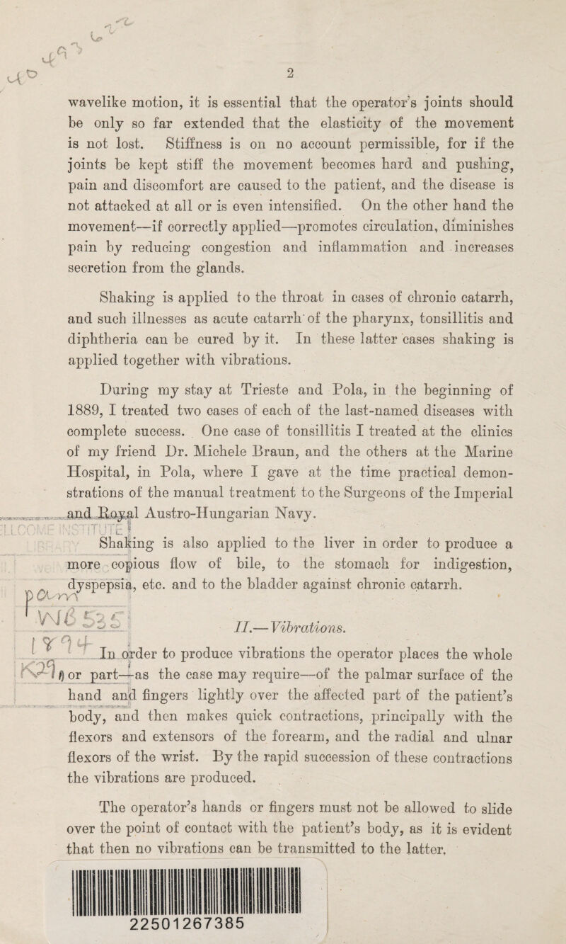 r N 4 ? “ 4 wavelike motion, it is essential that the operator s joints should be only so far extended that the elasticity of the movement is not lost. Stiffness is on no account permissible, for if the joints he kept stiff the movement becomes hard and pushing, pain and discomfort are caused to the patient, and the disease is not attacked at all or is even intensified. On the other hand the movement—-if correctly applied—promotes circulation, diminishes pain by reducing congestion and inflammation and increases secretion from the glands. *■ t f r\t :LLv.A, Shaking is applied to the throat in cases of chronic catarrh, and such illnesses as acute catarrh-of the pharynx, tonsillitis and diphtheria can be cured by it. In these latter cases shaking is applied together with vibrations. During my stay at Trieste and Pola, in the beginning of 1889, I treated two cases of each of the last-named diseases with complete success. _ One case of tonsillitis I treated at the clinics of my friend Dr. Michele Braun, and the others at the Marine Hospital, in Pola, where I gave at the time practical demon¬ strations of the manual treatment to the Surgeons of the Imperial and B.oy^l Austro-Hungarian Navy. i ! UL a- Shaking is also applied to the liver in order to produce a more copious flow of bile, to the stomach for indigestion, dyspepsia, etc. and to the bladder against chronic catarrh. ryv t ’*> / * \ I r °i 4 II.— Vibrations. In order to produce vibrations the operator places the whole i /} or part—as the case may require-—of the palmar surface of the hand and fingers lightly over the affected part of the patient’s body, and then makes quick contractions, principally with the flexors and extensors of the forearm, and the radial and ulnar flexors of the wrist. By the rapid succession of these contractions the vibrations are produced. The operator’s hands or fingers must not be allowed to slide over the point of contact with the patient’s body, as it is evident that then no vibrations can be transmitted to the latter. 22501267385