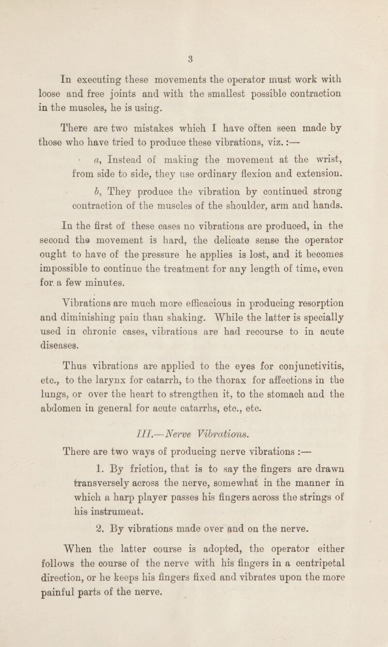 In executing these movements the operator must work with loose and free joints and with the smallest possible contraction in the muscles, he is using. There are two mistakes which I have often seen made by those who have tried to produce these vibrations, viz.:—• a, Instead of making the movement at the wrist, from side to side, they use ordinary flexion and extension. b, They produce the vibration by continued strong contraction of the muscles of the shoulder, arm and hands. In the first of these cases no vibrations are produced, in the second the movement is hard, the delicate sense the operator ought to have of the pressure he applies is lost, and it becomes impossible to continue the treatment for any length of time, even for, a few minutes. » Vibrations are much more efficacious in producing resorption and diminishing pain than shaking. While the latter is specially used in chronic cases, vibrations are had recourse to in acute diseases. Thus vibrations are applied to the eyes for conjunctivitis, etc., to the larynx for catarrh, to the thorax for affections in the lungs, or over the heart to strengthen it, to the stomach and the abdomen in general for acute catarrhs, etc., etc. III.—Nerve Vibrations. There are two ways of producing nerve vibrations :— 1. By friction, that is to say the fingers are drawn transversely across the nerve, somewhat in the manner in which a harp player passes his fingers across the strings of his instrument. 2. By vibrations made over and on the nerve. When the latter course is adopted, the operator either follows the course of the nerve with his fingers in a centripetal direction, or he keeps his fingers fixed and vibrates upon the more painful parts of the nerve.