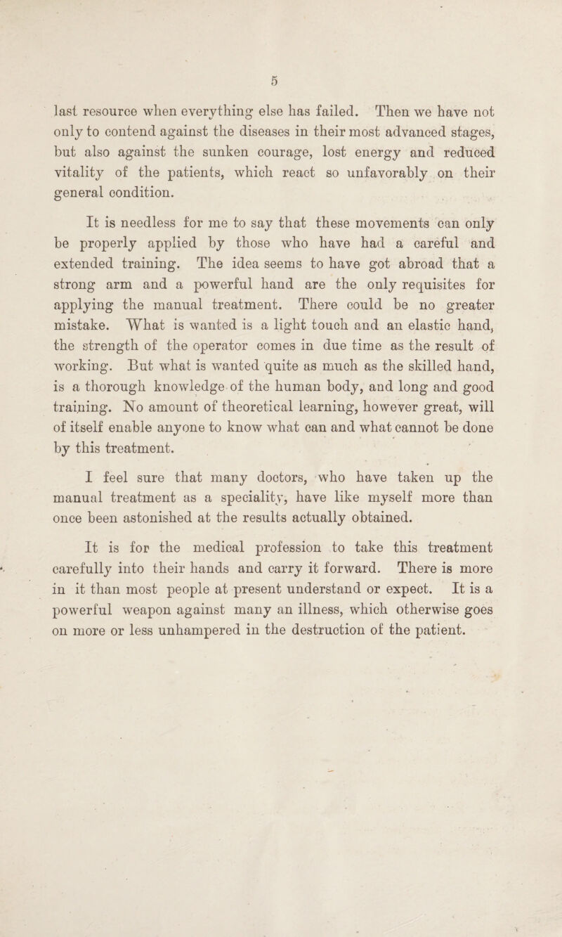 last resource when everything else has failed. Then we have not only to contend against the diseases in their most advanced stages, but also against the sunken courage, lost energy and reduced vitality of the patients, which react so unfavorably on their general condition. It is needless for me to say that these movements can only be properly applied by those who have had a careful and extended training. The idea seems to have got abroad that a strong arm and a powerful hand are the only requisites for applying the manual treatment. There could be no greater mistake. What is wanted is a light touch and an elastic hand, the strength of the operator comes in due time as the result of working. But what is wanted quite as much as the skilled hand, is a thorough knowledge of the human body, and long and good training. No amount of theoretical learning, however great, will of itself enable anyone to know what can and what cannot be done by this treatment. I feel sure that many doctors, who have taken up the manual treatment as a speciality, have like myself more than once been astonished at the results actually obtained. It is for the medical profession to take this treatment carefully into their hands and carry it forward. There is more in it than most people at present understand or expect. It is a powerful weapon against many an illness, which otherwise goes on more or less unhampered in the destruction of the patient.