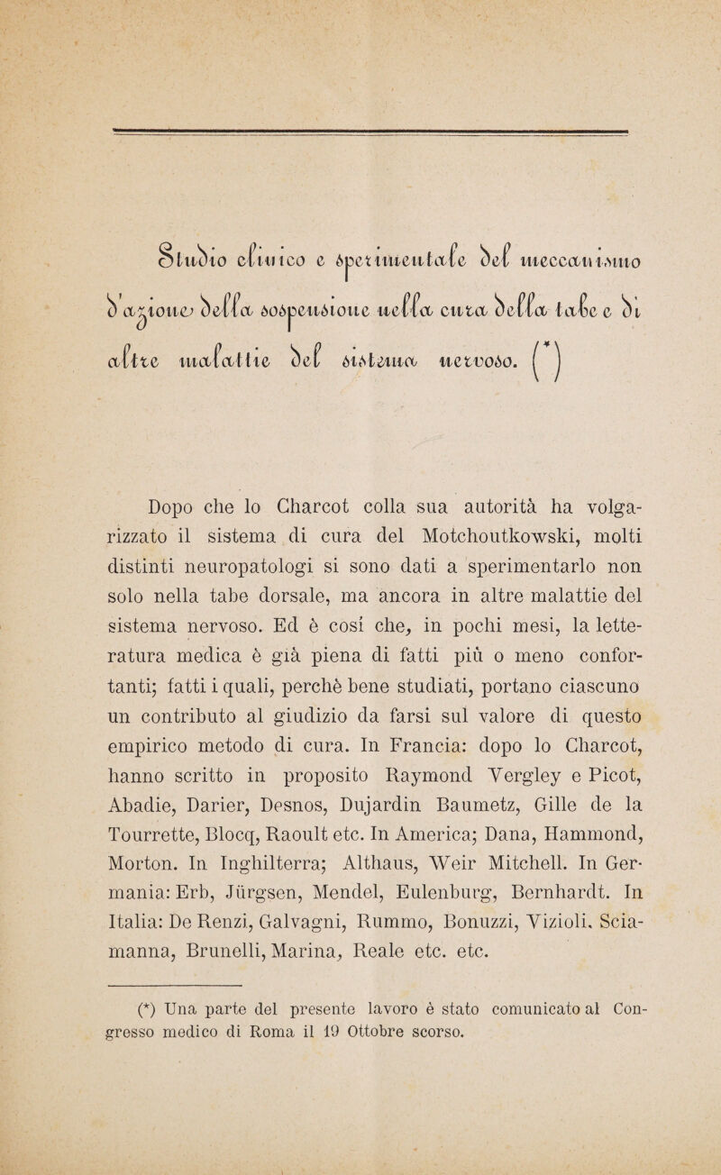 Stilb io cfuitco c òpetiiiieiitafe bef meccan i.viua b astone; beffa òoòpcnòtoue ueffa citta beffa iafe e bi a fi te ìuafal I te bef òi^teiiia uetooòo. Dopo che lo Charcot colla sua autorità ha volga¬ rizzato il sistema di cura del Motchoutkowski, molti distinti neuropatologi si sono dati a sperimentarlo non solo nella tabe dorsale, ma ancora in altre malattie del sistema nervoso. Ed è cosi che, in pochi mesi, la lette¬ ratura medica è già piena di fatti più o meno confor¬ tanti; fatti i quali, perchè bene studiati, portano ciascuno un contributo al giudizio da farsi sul valore di questo empirico metodo di cura. In Francia: dopo lo Charcot, hanno scritto in proposito Raymond Yergley e Picot, Abadie, Darier, Desnos, Dujardin Baumetz, Gille de la Tourrette, Blocq, Raoult etc. In America; Dana, Hammond, Morton. In Inghilterra; Althaus, Weir Mitchell. In Ger¬ mania: Erb, Jiirgsen, Mendel, Eulenburg, Bernhardt. In Italia: De Renzi, Galvagni, Rummo, Bonuzzi, Viziolh Scia¬ manna, Brunelli, Marina, Reale etc. etc. (*) (*) Una parte del presente lavoro è stato comunicato al Con¬ gresso medico di Roma il 19 Ottobre scorso.