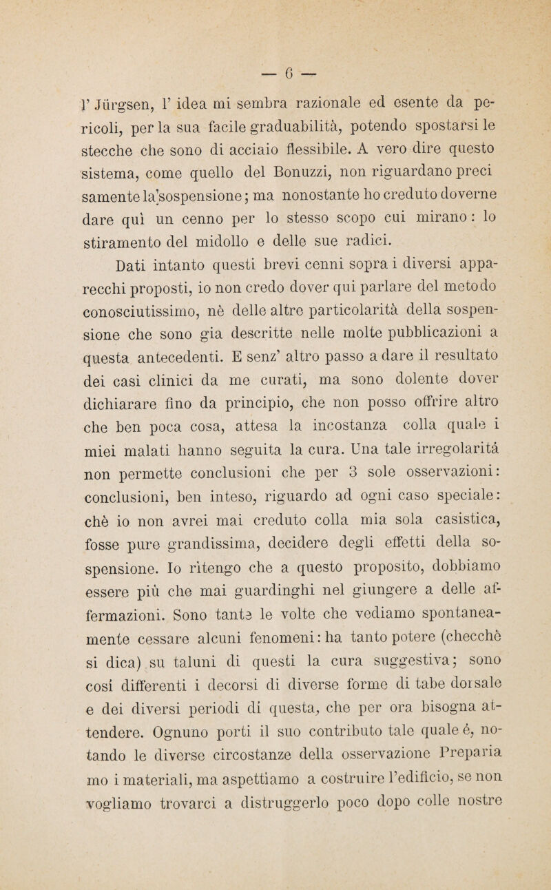 ricoli, per la sua facile graduabilità, potendo spostarsi le stecche che sono di acciaio flessibile. A vero dire questo sistema, come quello del Bonuzzi, non riguardano preci samente la’sospensione ; ma nonostante ho creduto doverne dare qui un cenno per lo stesso scopo cui mirano : lo stiramento del midollo e delle sue radici. Dati intanto questi brevi cenni sopra i diversi appa¬ recchi proposti, io non credo dover qui parlare del metodo conosciutissimo, nè delle altre particolarità della sospen¬ sione che sono già descritte nelle molte pubblicazioni a questa antecedenti. E senz’ altro passo a dare il resultato dei casi clinici da me curati, ma sono dolente dover dichiarare Ano da principio, che non posso offrire altro che ben poca cosa, attesa la incostanza colla quale i miei malati hanno seguita la cura. Una tale irregolarità non permette conclusioni che per 3 sole osservazioni: conclusioni, ben inteso, riguardo ad ogni caso speciale : chè io non avrei mai creduto colla mia sola casistica, fosse pure grandissima, decidere degli effetti della so¬ spensione. Io ritengo che a questo proposito, dobbiamo essere più che mai guardinghi nel giungere a delle af¬ fermazioni. Sono tanta le volte che vediamo spontanea¬ mente cessare alcuni fenomeni : ha tanto potere (checche si dica) su taluni di questi la cura suggestiva; sono cosi differenti i decorsi di diverse forme di tabe dorsale e dei diversi periodi di questa, che per ora bisogna at¬ tendere. Ognuno porti il suo contributo tale quale é, no¬ tando le diverse circostanze della osservazione Preparia mo i materiali, ma aspettiamo a costruire l’edifìcio, se non vogliamo trovarci a distruggerlo poco dopo colle nostre