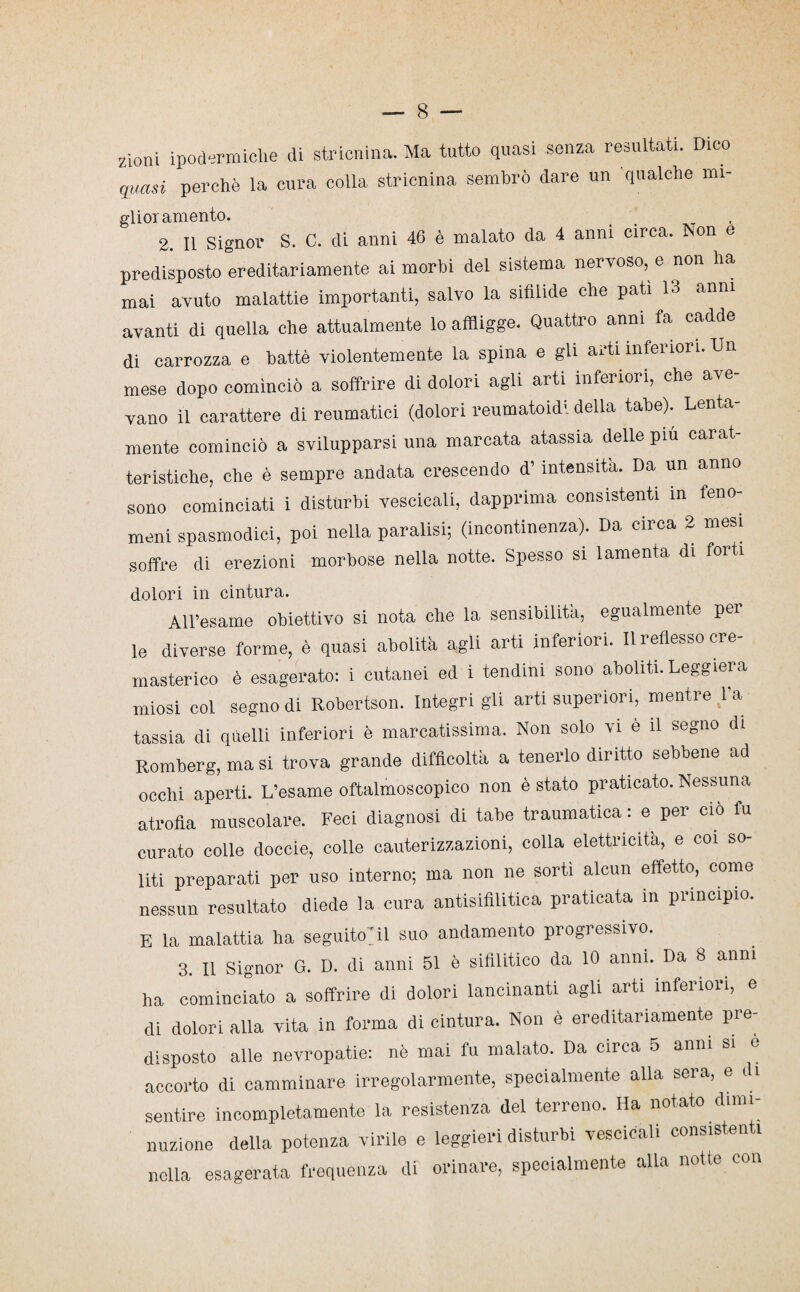 zioni ipodermiche di stricnina. Ma tutto quasi senza resultati. Dico quasi perchè la cura colla stricnina sembrò dare un qualche mi- glior amento. 2. Il Signor S. C. di anni 46 è malato da 4 anni circa. Non e predisposto ereditariamente ai morbi del sistema nervoso, e non ha mai avuto malattie importanti, salvo la sifilide che pati 13 anni avanti di quella che attualmente lo affligge. Quattro anni fa cadde di carrozza e battè violentemente la spina e gli arti inferiori. Un mese dopo cominciò a soffrire di dolori agli arti inferiori, che ave¬ vano il carattere di reumatici (dolori reumatoidi della tabe). Lenta¬ mente cominciò a svilupparsi una marcata atassia delle più carat¬ teristiche, che è sempre andata crescendo d’ intensità. Da un anno sono cominciati i disturbi vescicali, dapprima consistenti in feno¬ meni spasmodici, poi nella paralisi; (incontinenza). Da circa 2 mesi soffre di erezioni morbose nella notte. Spesso si lamenta di forti dolori in cintura. AH’esame obiettivo si nota che la sensibilità, egualmente pei le diverse forme, è quasi abolita agli arti inferiori. Il reflesso cre- masterico è esagerato: i cutanei ed i tendini sono aboliti. Leggiera miosi col segno di Robertson. Integrigli arti superiori, mentre la tassia di quelli inferiori è marcatissima. Non solo vi e il segno di Romberg, ma si trova grande difficoltà a tenerlo diritto sebbene ad occhi aperti. L’esame oftalmoscopico non è stato praticato. Nessuna atrofia muscolare. Feci diagnosi di tabe traumatica : e per ciò fu curato colle doccie, colle cauterizzazioni, colla elettricità, e coi so¬ liti preparati per uso interno; ma non ne sortì alcun effetto, come nessun resultato diede la cura antisifilitica praticata in principio. E la malattia ha seguitoci suo andamento progressivo. 3. Il Signor G. D. di anni 51 è sifilitico da 10 anni. Da 8 anni ha cominciato a soffrire di dolori lancinanti agli arti inferiori, e di dolori alla vita in forma di cintura. Non è ereditariamente pre¬ disposto alle nevropatie: nè mai fu malato. Da circa 5 anni si e accorto di camminare irregolarmente, specialmente alla seia, e di sentire incompletamente la resistenza del terreno. Ha notato dimi¬ nuzione della potenza virile e leggieri disturbi vescicali consistenti nella esagerata frequenza di orinare, specialmente alla notte