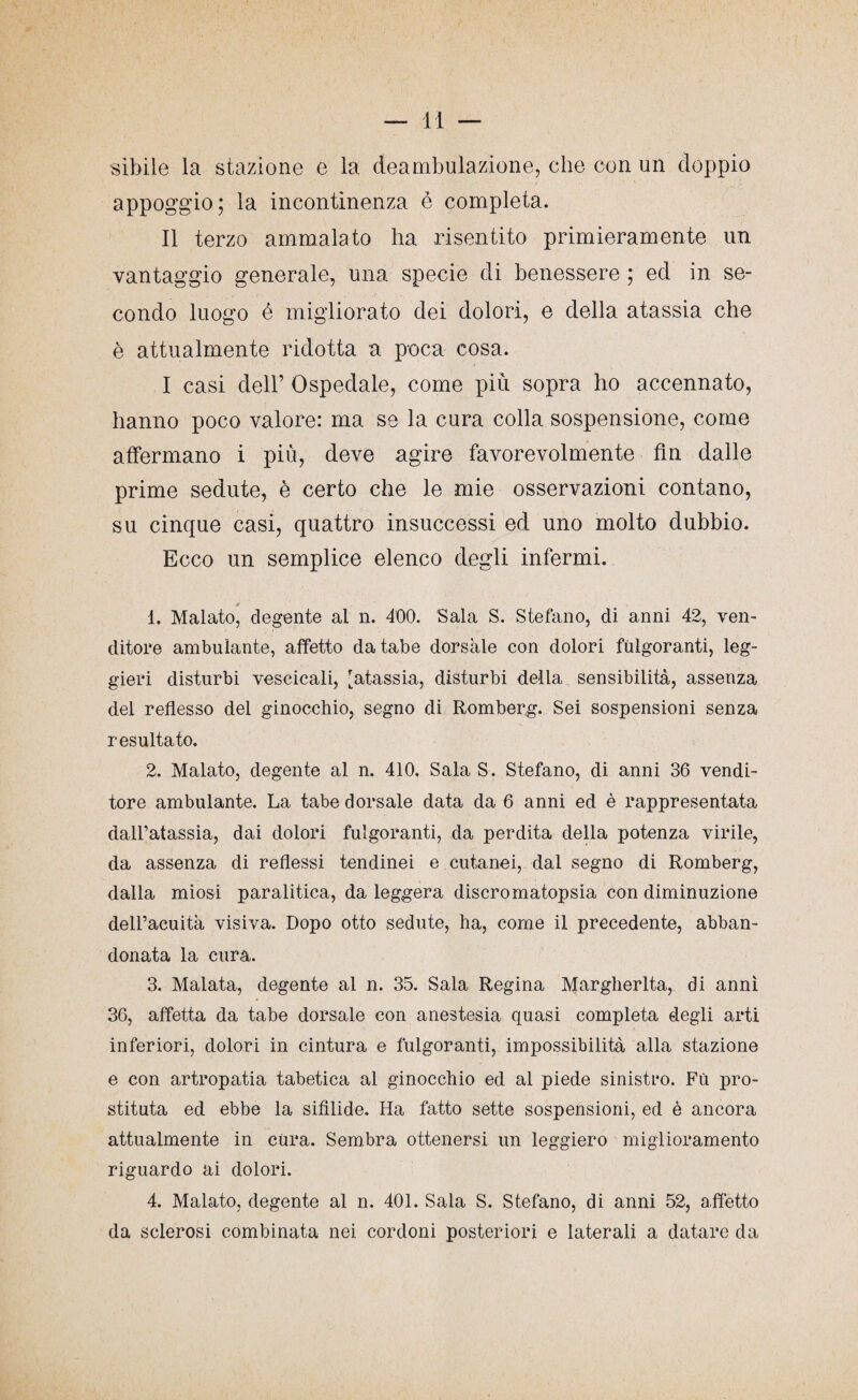 lì — cibile la stazione e la deambulazione, che con un doppio appoggio; la incontinenza è completa. Il terzo ammalato ha risentito primieramente un vantaggio generale, una specie di benessere ; ed in se¬ condo luogo é migliorato dei dolori, e della atassia che è attualmente ridotta a poca cosa. I casi dell’ Ospedale, come più sopra ho accennato, hanno poco valore: ma se la cura colla sospensione, come affermano i più, deve agire favorevolmente fin dalle prime sedute, è certo che le mie osservazioni contano, su cinque casi, quattro insuccessi ed uno molto dubbio. Ecco un semplice elenco degli infermi. s> 1. Malato, degente al n. 400. Sala S. Stefano, di anni 42, ven¬ ditore ambulante, affetto da tabe dorsale con dolori fulgoranti, leg¬ gieri disturbi vescicali, [atassia, disturbi della sensibilità, assenza dei reflesso del ginocchio, segno di Romberg. Sei sospensioni senza resultato. 2. Malato, degente al n. 410, Sala S. Stefano, di anni 36 vendi¬ tore ambulante. La tabe dorsale data da 6 anni ed è rappresentata dall’atassia, dai dolori fulgoranti, da perdita della potenza virile, da assenza di reflessi tendinei e cutanei, dal segno di Romberg, dalla miosi paralitica, da leggera discromatopsia con diminuzione dell’acuità visiva. Dopo otto sedute, ha, come il precedente, abban¬ donata la cura. 3. Malata, degente al n. 35. Sala Regina Margherita, di anni 36, affetta da tabe dorsale con anestesia quasi completa degli arti inferiori, dolori in cintura e fulgoranti, impossibilità alla stazione e con artropatia tabetica al ginocchio ed al piede sinistro. Fù pro¬ stituta ed ebbe la sifilide. Ha fatto sette sospensioni, ed è ancora attualmente in cura. Sembra ottenersi un leggiero miglioramento riguardo ai dolori. 4. Malato, degente al n. 401. Sala S. Stefano, di anni 52, affetto da sclerosi combinata nei cordoni posteriori e laterali a datare da