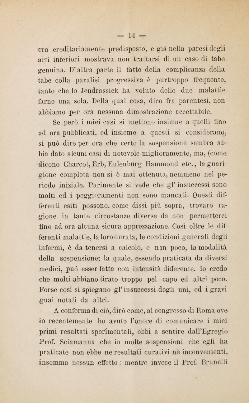 era ereditariamente predisposto, e già nella paresi degli arti interiori mostrava non trattarsi di un caso di tabe genuina. D’altra parte il fatto della complicanza della tabe colla paralisi progressiva è purtroppo frequente, tanto che lo Jendrassick ha voluto delle due malattie farne una sola. Della qual cosa, dico fra parentesi, non abbiamo per ora nessuna dimostrazione accettabile. Se però i miei casi si mettono insieme a quelli fino ad ora pubblicati, ed insieme a questi si considerano, si può dire per ora che certo la sospensione sembra ab¬ bia dato alcuni casi di notevole miglioramento, ma, (come dicono Gharcot, Erb, Eulenburg Hammond etc., la guari¬ gione completa non si è mai ottenuta, nemmeno nel pe¬ riodo iniziale. Parimente si vede che gl’ insuccessi sono molti ed i peggioramenti non sono mancati. Questi dif¬ ferenti esiti possono, come dissi più sopra, trovare ra¬ gione in tante circostanze diverse da non permetterci fino ad ora alcuna sicura apprezzazione. Così oltre le dif ferenti malattie, la loro durata, le condizioni generali degli infermi, è da tenersi a calcolo, e non poco, la modalità della sospensione; la quale, essendo praticata da diversi medici, può esser fatta con intensità differente. Io credo che molti abbiano tirato troppo pel capo ed altri poco. Forse cosi si spiegano gl’ insuccessi degli uni, ed i gravi guai notati da altri. A conferma di ciò, dirò come, al congresso di Roma ove io recentemente ho avuto l’onore di comunicare i miei primi resultati sperimentali, ebbi a sentire dall’Egregio Prof. Sciamanna che in molte sospensioni che egli ha praticate non ebbe ne resultati curativi nè inconvenienti, insomma nessun effetto : mentre invece il Prof. Brunelli