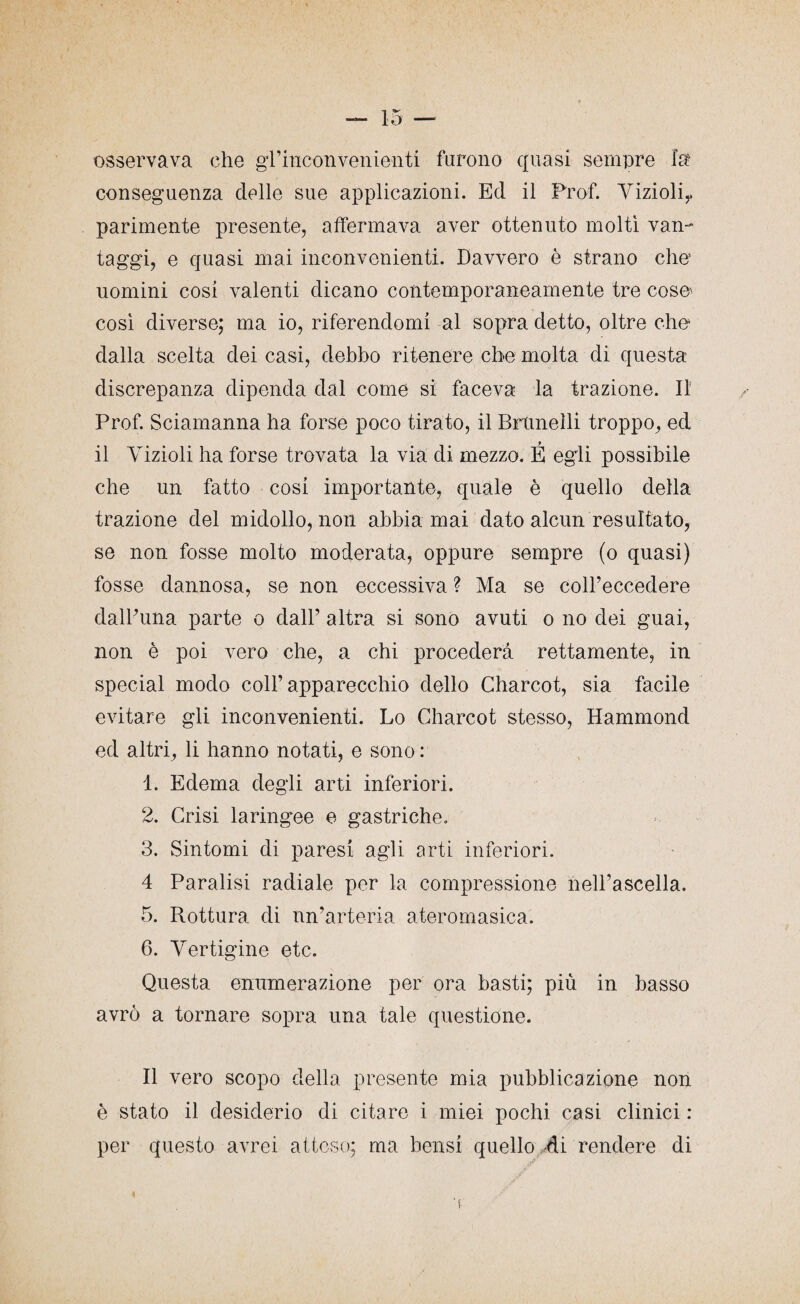 osservava che gl’inconvenienti furono quasi sempre la conseguenza delle sue applicazioni. Ed il Prof. Vizioli,* parimente presente, affermava aver ottenuto molti van¬ taggi, e quasi mai inconvenienti. Davvero è strano che’ uomini cosi valenti dicano contemporaneamente tre cose* così diverse; ma io, riferendomi al sopra detto, oltre che dalla scelta dei casi, debbo ritenere che molta di questa discrepanza dipenda dal come si faceva la trazione. Il Prof. Sciamanna ha forse poco tirato, il Brimeìli troppo, ed il Yizioli ha forse trovata la via di mezzo. É egli possibile che un fatto cosi importante, quale è quello della trazione del midollo, non abbia mai dato alcun resultato, se non fosse molto moderata, oppure sempre (o quasi) fosse dannosa, se non eccessiva ? Ma se coll’eccedere dalPuna parte o dall’ altra si sono avuti o no dei guai, non è poi vero che, a chi procederà rettamente, in special modo coll’apparecchio dello Charcot, sia facile evitare gli inconvenienti. Lo Charcot stesso, Hammond ed altri, li hanno notati, e sono : 1. Edema degli arti inferiori. 2. Crisi laringee e gastriche. 3. Sintomi di paresi agli arti inferiori. 4 Paralisi radiale per la compressione nell’ascella. 5. Rottura di un’arteria ateromasia. 6. Vertigine etc. Questa enumerazione per ora basti; più in basso avrò a tornare sopra una tale questione. Il vero scopo della presente mia pubblicazione non è stato il desiderio di citare i miei pochi casi clinici : per questo avrei atteso; ma bensì quello di rendere di