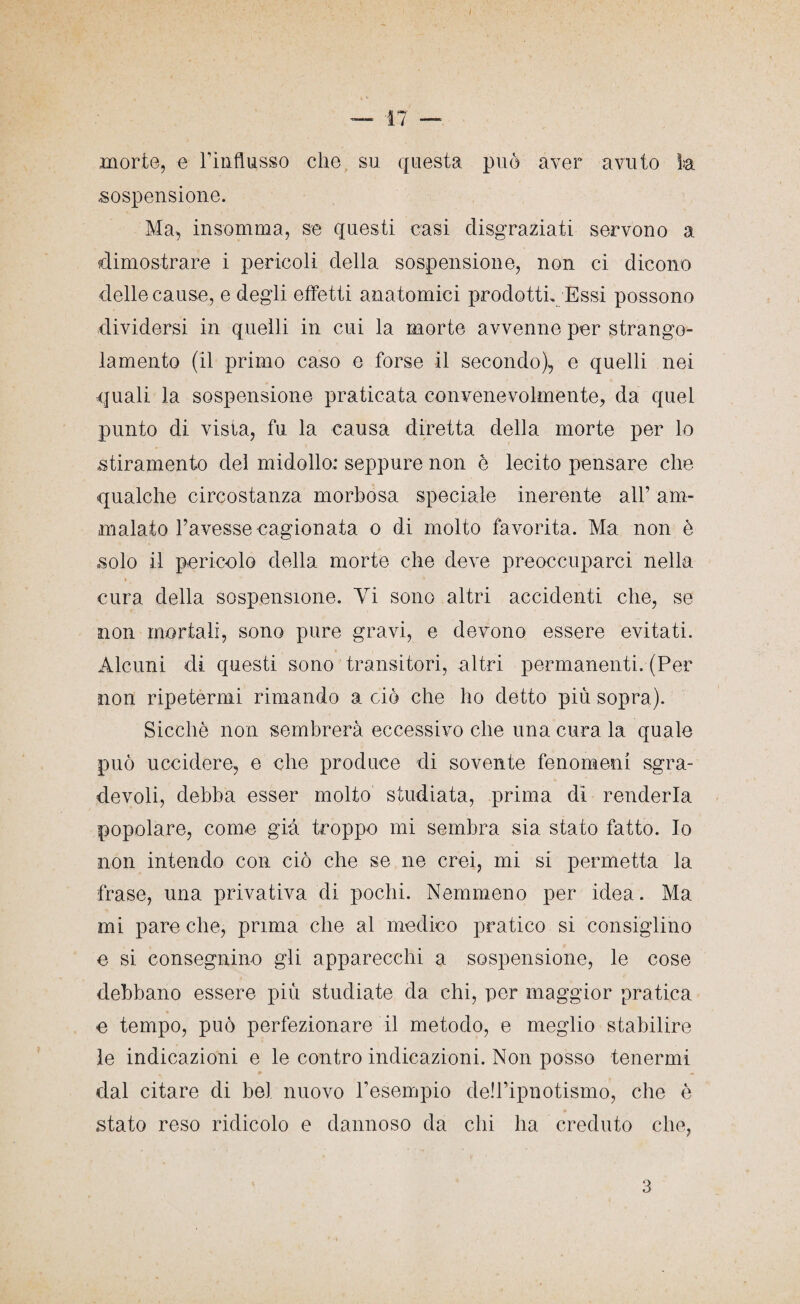 morte, e rinflusso che su questa può aver avuto fa sospensione. Ma, insomma, se questi casi disgraziati servono a dimostrare i pericoli della sospensione, non ci dicono delle cause, e degli effetti anatomici prodotti. Essi possono dividersi in quelli in cui la morte avvenne per strango¬ lamento (il primo caso e forse il secondo), e quelli nei quali la sospensione praticata convenevolmente, da quel punto di vista, fu la causa diretta della morte per lo stiramento del midollo: seppure non è lecito pensare che qualche circostanza morbosa speciale inerente all’ am¬ malato l’avesse cagionata o di molto favorita. Ma non è solo il pericolo della morte che deve preoccuparci nella cura della sospensione. Vi sono altri accidenti che, se non mortali, sono pure gravi, e devono essere evitati. Alcuni di questi sono transitori, altri permanenti. (Per non ripetermi rimando a ciò che ho detto più sopra). Sicché non sembrerà eccessivo che una cura la quale può uccidere, e che produce di sovente fenomeni sgra¬ devoli, debba esser molto studiata, prima di renderla popolare, come già troppo mi sembra sia stato fatto. Io non intendo con ciò che se ne crei, mi si permetta la frase, una privativa di pochi. Nemmeno per idea. Ma mi pare che, prima che al medico pratico si consiglino e si consegnino gli apparecchi a sospensione, le cose debbano essere più studiate da chi, per maggior pratica e tempo, può perfezionare il metodo, e meglio stabilire le indicazioni e le contro indicazioni. Non posso tenermi dal citare di bel nuovo Tesempio deh’ipnotismo, che è stato reso ridicolo e dannoso da chi ha creduto che,