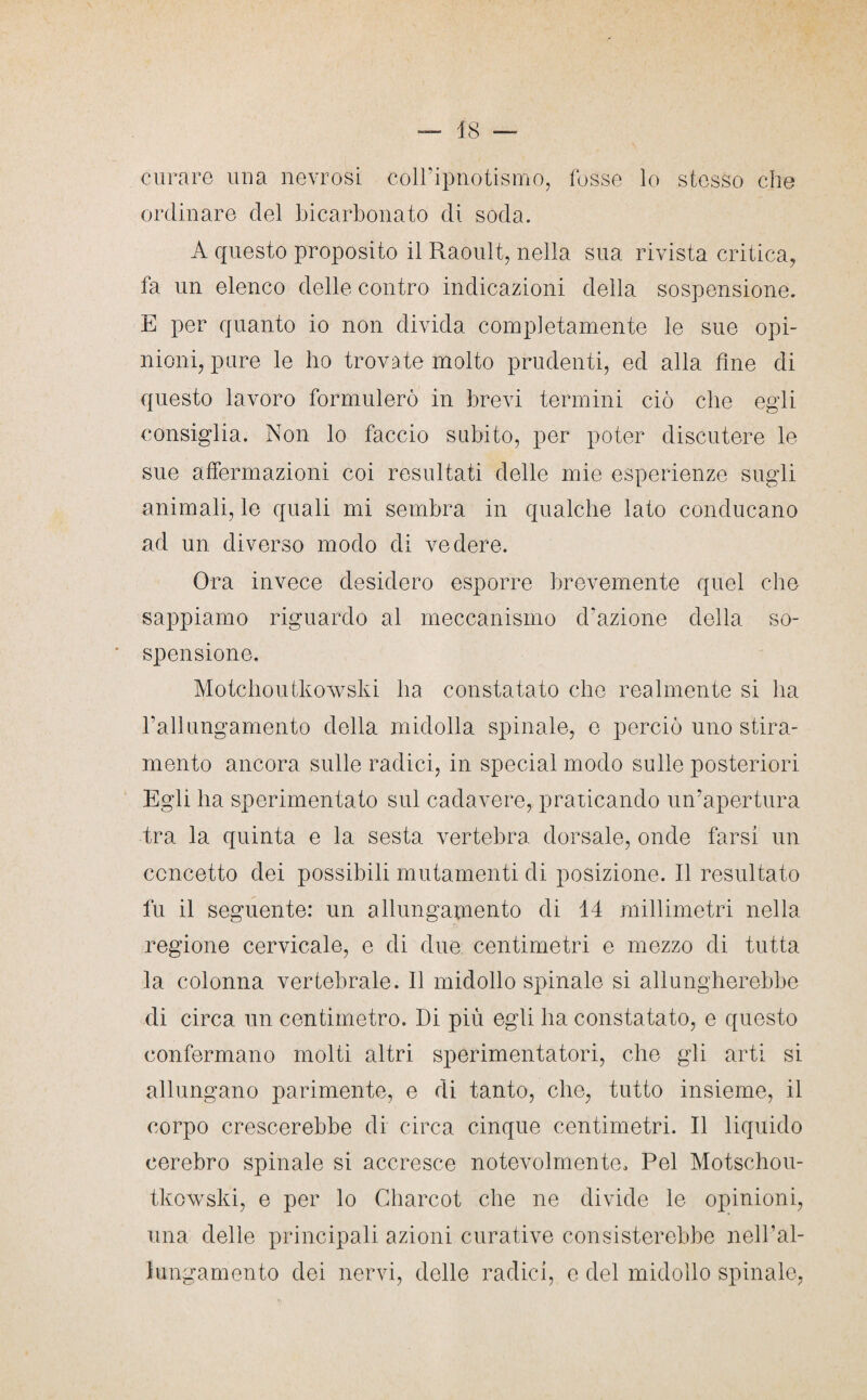 curare una nevrosi coll’ipnotismo, fosse lo stesso che ordinare del bicarbonato di soda. A questo proposito il Raoult, nella sua rivista critica, fa un elenco delle contro indicazioni della sospensione. E per quanto io non divida completamente le sue opi¬ nioni, pure le ho trovate molto prudenti, ed alla fine di questo lavoro formulerò in brevi termini ciò che egli consiglia. Non lo faccio subito, per poter discutere le sue affermazioni coi resultati delle mie esperienze sugli animali, le quali mi sembra in qualche lato conducano ad un diverso modo di vedere. Ora invece desidero esporre brevemente quel che sappiamo riguardo al meccanismo d’azione della so¬ spensione. Motchoutkowski ha constatato che realmente si ha 1’allungamento della midolla spinale, e perciò uno stira¬ mento ancora sulle radici, in special modo sulle posteriori Egli ha sperimentato sul cadavere, praticando un’apertura tra la quinta e la sesta vertebra dorsale, onde farsi un concetto dei possibili mutamenti di posizione. Il resultato fu il seguente: un allungamento di 14 millimetri nella regione cervicale, e di due centimetri e mezzo di tutta la colonna vertebrale. Il midollo spinale si allungherebbe di circa un centimetro. Di più egli ha constatato, e questo confermano molti altri sperimentatori, che gli arti si allungano parimente, e di tanto, che, tutto insieme, il corpo crescerebbe di circa cinque centimetri. Il liquido cerebro spinale si accresce notevolmente. Pel Motschou- tkowski, e per lo Charcot che ne divide le opinioni, una delle principali azioni curative consisterebbe nell’al- lungamento dei nervi, delle radici, e del midollo spinale,