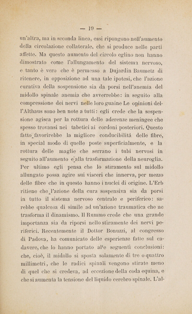 un’altra, ma in seconda linea, essi ripongono nell’aumento della circolazione collaterale, che si produce nelle parti affette. Ma questo aumento del circolo eglino non hanno dimostrato come l’allungamento del sistema nervoso, e tanto è vero che è permesso a Dujardin Baumetz di ritenere, in opposizione ad una tale ipotesi, che l’azione curativa della sospensione sia da porsi nell’anemia del midollo spinale anemia che avverrebbe: in seguito alla compressione dei nervi nelle loro guaine Le opinioni del- l’Althaus sono ben note a tutti : egli crede che la sospen¬ sione agisca per la rottura delle aderenze meningee che spesso trovansi nei tabetici ai cordoni posteriori. Questo fatto”favorirebbe la migliore conducibilità delle fibre, in special modo di quelle poste superficialmente, e la rottura delle maglie che serrano i tubi nervosi in seguito all’aumento ehdla trasformazione della neuroglia. Per ultimo egli pensa che lo stiramento sul midollo allungato possa agire sui visceri che innerva, per mezzo delle fibre che in questo hanno i nuclei di origine. L’Erb ritiene che ^l’azione della cura sospensiva sia da porsi in tutto il sistema nervoso centrale e periferico : sa¬ rebbe qualcosa di simile ad un’azione traumatica che ne trasforma il dinamismo. Il Rummo crede che una grande importanza sia da riporsi nello stiramente dei nervi pe¬ riferici. Recentemente il Dottor Bonuzzi, al congresso di Padova, ha comunicato delle esperienze fatte sul ca¬ davere, che lo hanno portato afe seguenti conclusioni: che, cioè, il midollo si sposta solamente di tre o quattro millimetri, che le radici spinali vengono stirate meno di quel che si credeva, ad eccezione della coda equina, e che si aumenta la tensione del liquido cerebro spinale. L’al-