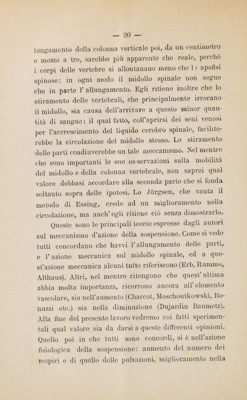 lungamente» della colonna verticale poi, da un centimetro e mezzo a tre, sarebbe più apparente che reale, perchè i corpi delle vertebre si allontanano meno che 1 ; apofisi spinose : in ogni modo il midollo spinale non segue che in parte Y allungamento. Egli ritiene inoltre che lo stiramento delle vertebrali, che principalmente irrorano il midollo, sia causa delTarriyare a questo minor quan¬ tità di sangue: il qual fatto, coll’aprirsi dei seni venosi per l’accrescimento del liquido cerebro spinale, facilite¬ rebbe la circolazione del midollo stesso. Lo stiramento delle parti coadiuverebbe un tale meccanismo. Nel mentre che sono importanti le sue os-servazioni sulla mobilità del midollo e della colonna vertebrale, non saprei qual valore debbasi accordare alla seconda parte che si fonda soltanto sopra delle ipotesi. Lo Jurgsen, che vanta il metodo di Essing, crede ad un miglioramento nella circolazione,, ma anch’ egli ritiene ciò senza dimostrarlo. Queste sono le principali teorie espresse dagli autori sul meccanismo d’azione della sospensione. Come si \ ede tutti concordano che havvi V allungamento delle parti, e E azione meccanica sul midollo spinale, ed a que¬ st’azione meccanica alcuni tutto riferiscono (Erb, Rumino, Althaus). Altri, nel mentre ritengono che quest’ultima abbia molta importanza, ricorrono ancora all’elemento vascolare, sia nell’aumento (Charcot, Moschoutkowski, Do¬ nimi etc.) sia nella diminuzione (Dujardin Baumetz). Alla fine del presente lavoro vedremo coi fatti sperimen¬ tali qual valore sia da darsi a queste differenti opinioni. Quello poi in che tutti sono concordi, si è nell’azione fisiologica della sospensione: aumento del numero dei respiri e di quello delle pulsazioni, miglioramento nella