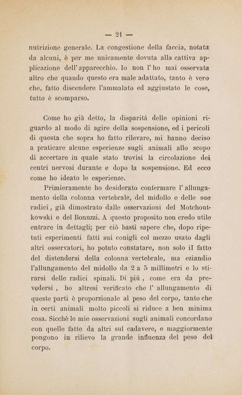 nutrizione generale. La congestione della faccia, notata da alcuni, è per me unicamente dovuta alla cattiva ap¬ plicazione dell’ apparecchio. Io non 1’ ho mai osservata altro che quando questo era male adattato, tanto è vero che, fatto discendere l’ammalato ed aggiustate le cose, tutto è scomparso. Come ho già detto, la disparità delle opinioni ri¬ guardo al modo di agire della sospensione, ed i pericoli di questa che sopra ho fatto rilevare, mi hanno deciso a praticare alcune esperienze sugli animali allo scopo di accertare in quale stato trovisi la circolazione dei centri nervosi durante e dopo la sospensione. Ed ecco come ho ideato le esperienze. Primieramente ho desiderato confermare Y allunga¬ mento della colonna vertebrale, del midollo e delle sue radici, già dimostrato dalle osservazioni del Motchout- kowski e del Bonuzzì. A questo proposito non credo utile entrare in dettagli; per ciò basti sapere che, dopo ripe¬ tuti esperimenti fatti sui conigli col mezzo usato dagli altri osservatori, ho potuto constatare, non solo il fatto del distendersi della colonna vertebrale, ma eziandio l’allungamento del midollo da 2 a 5 millimetri e lo sti¬ rarsi delle radici spinali. Di più , come era da pre¬ vedersi , ho altresi verificato che 1’ allungamento di queste parti è proporzionale al peso del corpo, tanto che in oerti animali molto piccoli si riduce a ben minima cosa. Sicché le mie osservazioni sugli animali concordano con quelle fatte da altri sul cadavere, e maggiormente pongono in rilievo la grande influenza del peso del corpo.