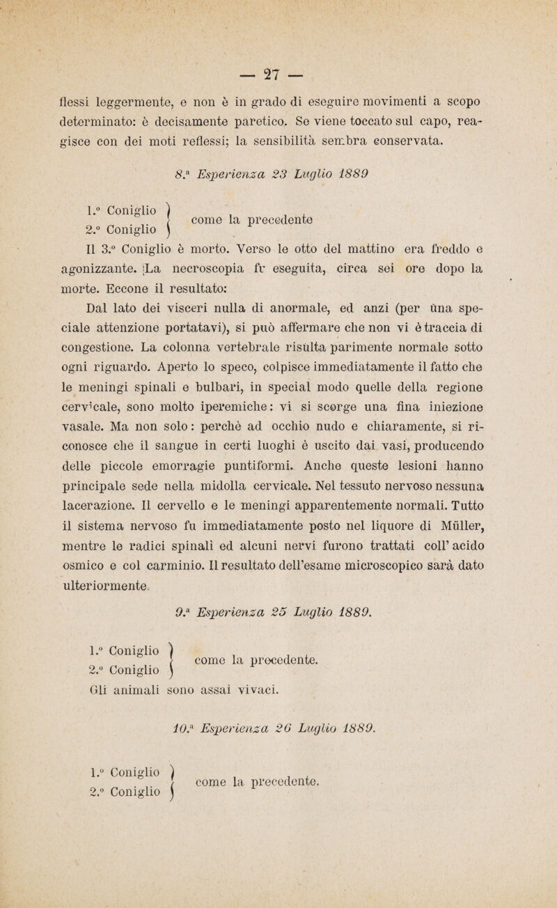 — 27 — flessi leggermente, e non è in grado di eseguire movimenti a scopo determinato: è decisamente paretico. Se viene toccato sul capo, rea¬ gisce con dei moti reflessi; la sensibilità sembra conservata. 82 Esperienza 23 Luglio 1889 1. ° Coniglio ) _ , , / come la precedente 2. ° Coniglio j Il 3.° Coniglio è morto. Verso le otto del mattino era freddo e agonizzante. [La necroscopia fu eseguita, circa sei ore dopo la morte. Eccone il resultato: Dal lato dei visceri nulla di anormale, ed anzi (per una spe¬ ciale attenzione portatavi), si può affermare che non vi è traccia di congestione. La colonna vertebrale risulta parimente normale sotto ogni riguardo. Aperto lo speco, colpisce immediatamente il fatto che le meningi spinali e bulbari, in special modo quelle della regione cervicale, sono molto iperemiche: vi si scorge una fina iniezione vasale. Ma non solo : perchè ad occhio nudo e chiaramente, si ri¬ conosce che il sangue in certi luoghi è uscito dai vasi, producendo delle piccole emorragie puntiformi. Anche queste lesioni hanno principale sede nella midolla cervicale. Nel tessuto nervoso nessuna lacerazione. Il cervello e le meningi apparentemente normali. Tutto il sistema nervoso fu immediatamente posto nel liquore di Muller, mentre le radici spinali ed alcuni nervi furono trattati coll’ acido osmico e col carminio. Il resultato dell’esame microscopico sarà dato ulteriormente. 92 Esperienza 25 Luglio 1889. 1. ° Coniglio ) , _ , } come la precedente. 2. ° Coniglio ) Gli animali sono assai vivaci. 102 Esperienza 26 Luglio 1889. l.° Coniglio ) 22 Coniglio j come la precedente.