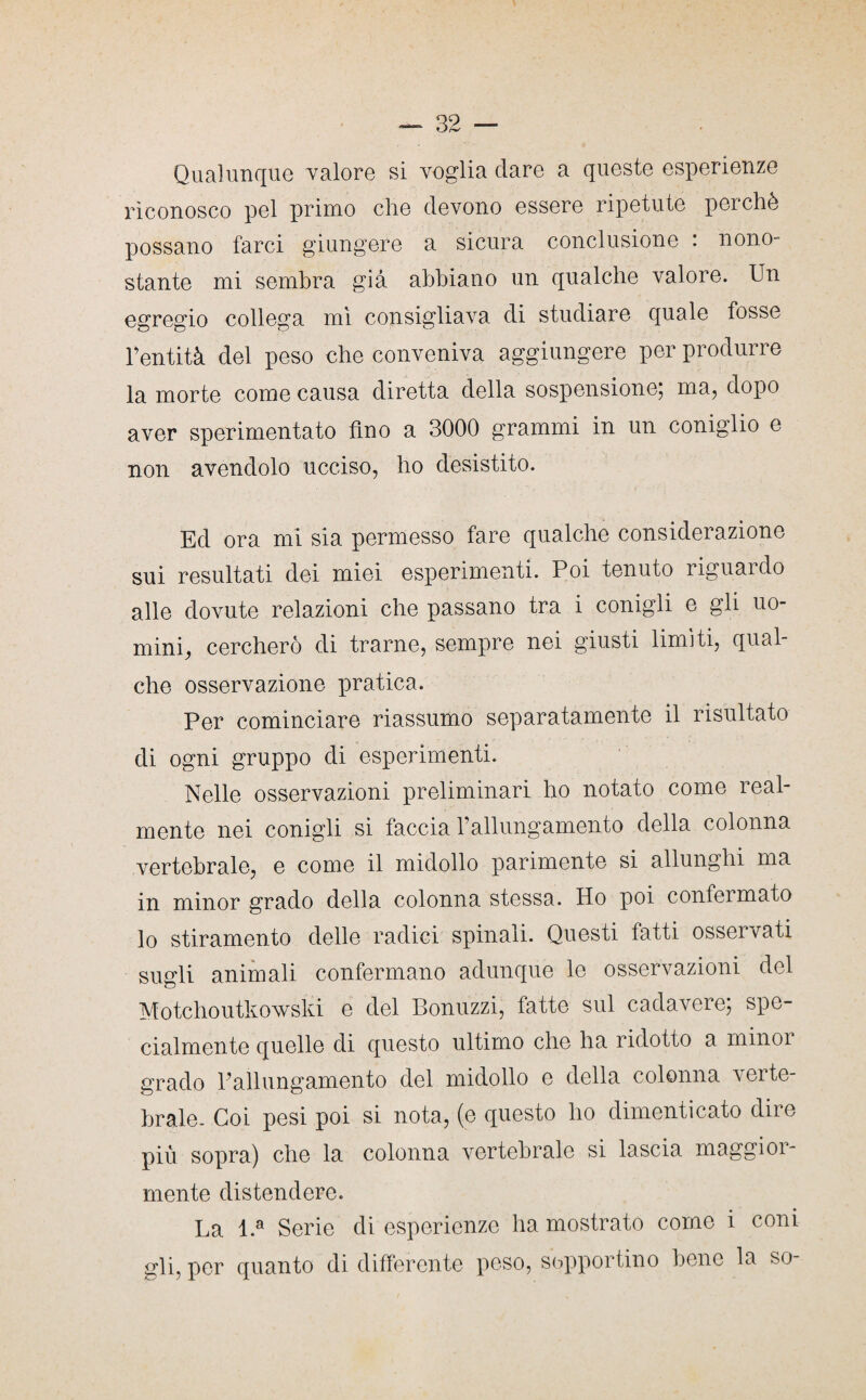 Qualunque valore si voglia dare a queste esperienze riconosco pel primo che devono essere ripetute perchè possano farci giungere a sicura conclusione : nono¬ stante mi sembra già abbiano un qualche valore. Un egregio collega mi consigliava di studiare quale fosse rentità del peso che conveniva aggiungere per produrre la morte come causa diretta della sospensione; ma, dopo aver sperimentato fino a 3000 grammi in un coniglio e non avendolo ucciso, ho desistito. Ed ora mi sia permesso fare qualche considerazione sui resultati dei miei esperimenti. Poi tenuto riguardo alle dovute relazioni che passano tra i conigli e gli uo¬ mini, cercherò di trarne, sempre nei giusti limiti, qual¬ che osservazione pratica. Per cominciare riassumo separatamente il risultato di ogni gruppo di esperimenti. Nelle osservazioni preliminari ho notato come real¬ mente nei conigli si faccia l’allungamento della colonna vertebrale, e come il midollo parimente si allunghi ma in minor grado della colonna stessa. Ho poi confeimato lo stiramento delle radici spinali. Questi fatti osservati sugli animali confermano adunque le osservazioni del Motchoutkowski e del Bonuzzi, fatte sul cadavere; spe¬ cialmente quelle di questo ultimo che ha ridotto a minoi grado Pallungamento del midollo e della colonna verte¬ brale. Coi pesi poi si nota, (e questo ho dimenticato dire più sopra) che la colonna vertebrale si lascia maggioi- mente distendere. La l.a Serie di esperienze ha mostrato come i coni gli, per quanto di differente peso, sopportino bene la so-