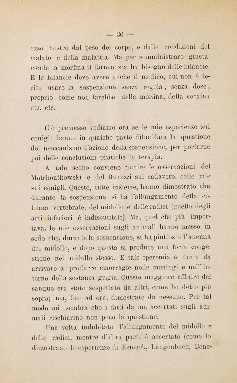 caso nostro dal peso del corpo, e dalle condizioni del malato e della malattia. Ma per somministrare giusta¬ mente la morfina il farmacista ha bisogno delle biìancie. E le biìancie deve avere anche il medico, cui non é le¬ cito usare la sospensione senza regola, senza dose, proprio come non farebbe della morfina, della cocaina etc. etc. Ciò premesso vediamo ora se le mie esperienze sui conigli hanno in qualche parte dilucidata la questione del meccanismo d’azione della sospensione, per portarne poi delle conclusioni pratiche in terapia. A tale scopo conviene riunire le osservazioni del Motchoutkowski e del Bonuzzi sul cadavere, colle mie sui conigli. Queste, tutte insieme, hanno dimostrato che durante la sospensione si ha l’allungamento della co¬ lonna vertebrale, del midollo e delle radici (quello degli arti inferiori é indiscutibile). Ma, quel che più impor¬ tava, le mie osservazioni sugli animali hanno messo in sodo che, durante la sospensione, si ha piuttosto l’anemia del midollo, e dopo questa si produce una forte conge¬ stione nel midollo stesso. E tale iperemia è tanta da arrivare a produrre emorragie nelle meningi e nell’in¬ terno della sostanza grigia. Questo maggiore affluire del sangue era stato sospettato da altri, come ho detto più sopra; ma, fino ad ora, dimostrato da nessuno. Per tal modo mi sembra che i fatti da me accertati sugli ani¬ mali rischiarino non poco la questione. Una volta indubitato l’allungamento del midollo e delle radici, mentre d’altra parte è accertato (come lo dimostrano le esperienze di Esmark, Langenbuch, Bene-