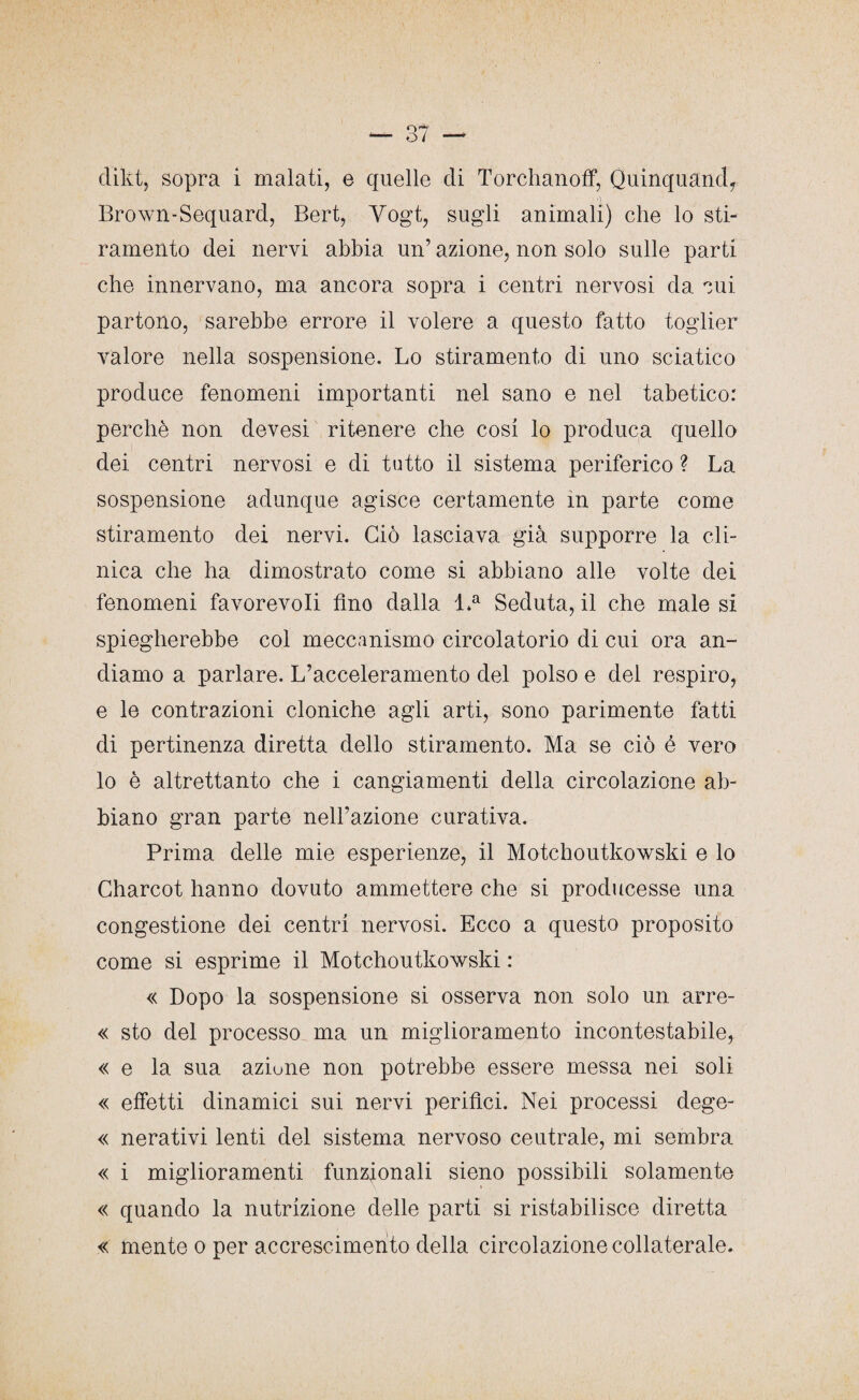 dikt, sopra i malati, e quelle di Torchanoff, Quinquand, ; e Brown-Sequard, Bert, Yogt, sugli animali) che lo sti¬ ramento dei nervi abbia un’ azione, non solo sulle parti che innervano, ma ancora sopra i centri nervosi da cui partono, sarebbe errore il volere a questo fatto toglier valore nella sospensione. Lo stiramento di uno sciatico produce fenomeni importanti nel sano e nel tabetico: perchè non devesi ritenere che cosi lo produca quello dei centri nervosi e di tutto il sistema periferico ? La sospensione adunque agisce certamente in parte come stiramento dei nervi. Ciò lasciava già supporre la cli¬ nica che ha dimostrato come si abbiano alle volte dei fenomeni favorevoli fino dalla l.a Seduta, il che male si spiegherebbe col meccanismo circolatorio di cui ora an¬ diamo a parlare. L’acceleramento del polso e del respiro, e le contrazioni cloniche agli arti, sono parimente fatti di pertinenza diretta dello stiramento. Ma se ciò é vero lo è altrettanto che i cangiamenti della circolazione ab¬ biano gran parte nell’azione curativa. Prima delle mie esperienze, il Motchoutkowski e lo Gharcot hanno dovuto ammettere che si producesse una congestione dei centri nervosi. Ecco a questo proposito come si esprime il Motchoutkowski : « Dopo la sospensione si osserva non solo un arre- « sto del processo ma un miglioramento incontestabile, « e la sua azione non potrebbe essere messa nei soli « effetti dinamici sui nervi peritici. Nei processi dege- « nerativi lenti del sistema nervoso ceutrale, mi sembra « i miglioramenti funzionali sieno possibili solamente « quando la nutrizione delle parti si ristabilisce diretta « mente o per accrescimento della circolazione collaterale.