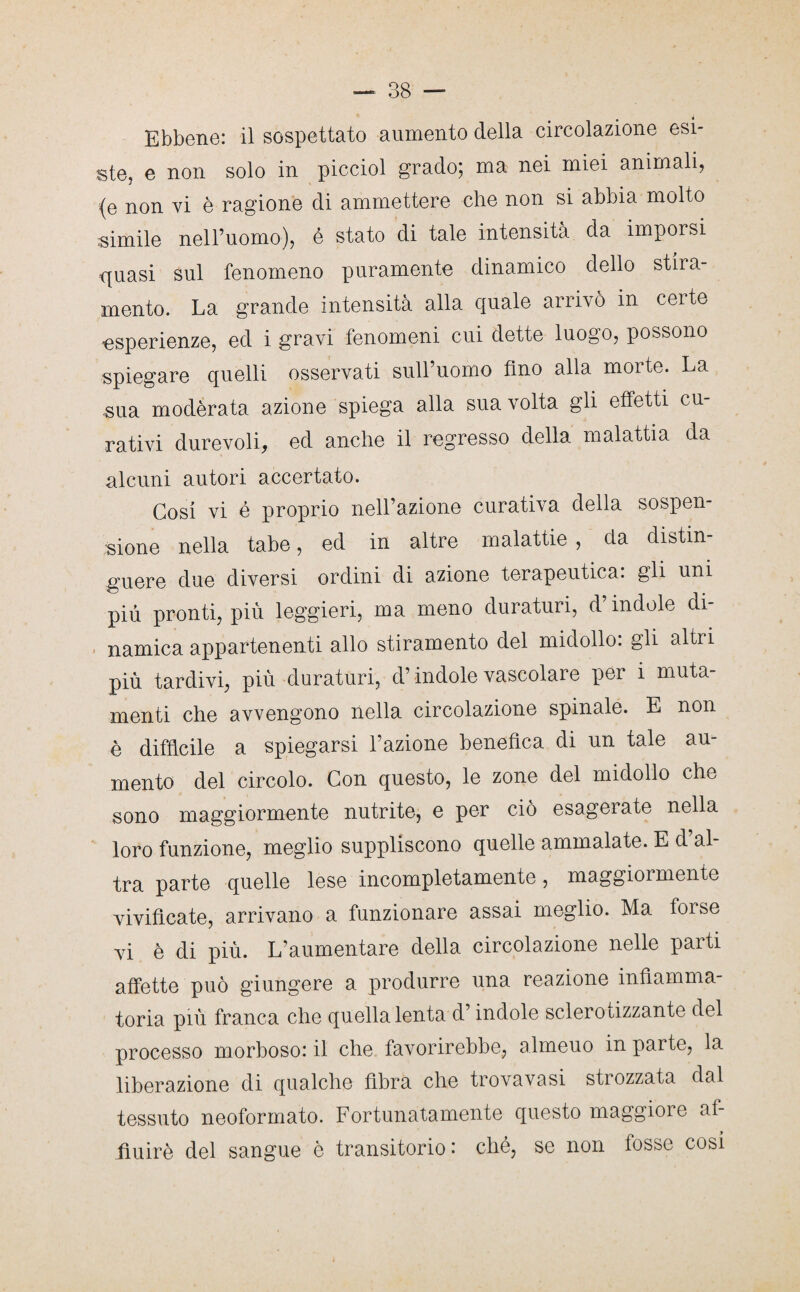 Ebbene: il sospettato aumento della circolazione esi¬ ste, e non solo in picciol grado; ma nei miei animali, (e non vi è ragione di ammettere che non si abbia molto simile nell’uomo), é stato di tale intensità da imporsi quasi sul fenomeno puramente dinamico dello stira¬ mento. La grande intensità alla quale arrivò in certe esperienze, ed i gravi fenomeni cui dette luogo, possono spiegare quelli osservati sull’uomo fino alla morte. La sua moderata azione spiega alla sua volta gli effetti cu¬ rativi durevoli, ed anche il regresso della malattia da alcuni autori accertato. Cosi vi é proprio nell’azione curativa della sospen¬ sione nella tabe, ed in altre malattie , da distin¬ guere due diversi ordini di azione terapeutica, gli uni più pronti, più leggieri, ma meno duraturi, d’indole di¬ namica appartenenti allo stiramento del midollo: gli altri più tardivi, più duraturi, d’indole vascolare per i muta¬ menti che avvengono nella circolazione spinale. E non è difficile a spiegarsi l’azione benefica di un tale au¬ mento del circolo. Con questo, le zone del midollo che sono maggiormente nutrite, e per ciò esagerate nella loro funzione, meglio suppliscono quelle ammalate. E d al tra parte quelle lese incompletamente, maggiormente vivificate, arrivano a funzionare assai meglio. Ma foise vi è di più. L’aumentare della circolazione nelle parti affette può giungere a produrre una reazione infiamma¬ toria più franca che quella lenta d’indole sclerotizzante del processo morboso: il che favorirebbe, almeuo in parte, la liberazione di qualche fibra che trovavasi strozzata dal tessuto neoformato. Fortunatamente questo maggiore af¬ fluirò del sangue è transitorio: ché, se non fosse cosi