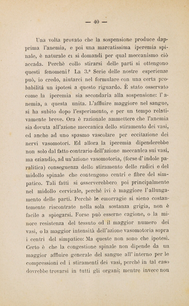 Una volta provato che la sospensione produce dap¬ prima l’anemia, e poi una marcatissima iperemia spi¬ nale, è naturale ci si domandi per qual meccanismo ciò accada. Perchè collo stirarsi delle parti si ottengono questi fenomeni? La 3.a Serie delle nostre esperienze può, io credo, aiutarci nel formulare con una certa pro¬ babilità un ipotesi a questo riguardo. È stato osservato come la iperemia sia secondaria alla sospensione: 1’ a- nemia, a questa unita. L’affluire maggiore nel sangue, si ha subito dopo l’esperimento, e per un tempo relati¬ vamente breve. Ora è razionale ammettere che l’anemia sia dovuta all’azione meccanica dello stiramento dei vasi, ed anche ad uno spasmo vascolare per eccitazione dei nervi vasomotori. Ed allora la iperemia dipenderebbe non solo dal fatto contrario dell’azione meccanica sui vasi, ma eziandio, ad un’azione vasomotoria, (forse d’indole pa¬ ralitica) conseguenza dello stiramento delle radici e del midollo spinale che contengono centri e fibre del sim¬ patico. Tali fatti si osserverebbero poi principalmente nel midollo cervicale, perché ivi è maggiore l’allunga¬ mento delle parti. Perchè le emorragie si sieno costan¬ temente riscontrate nella sola sostanza grigia, non è facile a spiegarsi. Forse può esserne cagione, o la mi¬ nore resistenza del tessuto od il maggior numero dei vasi, o la maggior intensità dell’azione vasomotoria sopra i centri del simpatico: Ma queste non sono che ipotesi. Certo è che la congestione spinale non dipende da un maggior affluire generale del sangue all’ interno per le compressioni ed i stiramenti dei vasi, perché in tal caso dovrebbe trovarsi in tutti gli organi; mentre invece non