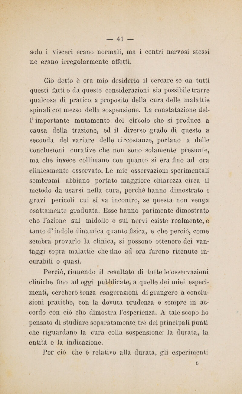 solo i visceri erano normali, ma i centri nervosi stessi ne erano irregolarmente affetti. Ciò detto è ora mio desiderio il cercare se eia tutti questi fatti e da queste considerazioni sia possibile trarre qualcosa di pratico a proposito della cura delle malattie spinali col mezzo della sospensione. La constatazione del- T importante mutamento del circolo che si produce a causa della trazione, ed il diverso grado di questo a seconda del variare delle circostanze, portano a delle conclusioni curative che non sono solamente presunte, ma che invece collimano con quanto si era fino ad ora clinicamente osservato. Le mie osservazioni sperimentali sembrami abbiano portato maggiore chiarezza circa il metodo da usarsi nella cura, perchè hanno dimostrato i gravi pericoli cui si va incontro, se questa non venga esattamente graduata. Esse hanno parimente dimostrato che razione sul midollo e sui nervi esiste realmente, e tanto d’indole dinamica quanto fìsica, e che perciò, come sembra provarlo la clinica, si possono ottenere dei van¬ taggi sopra malattie che fino ad ora furono ritenute in¬ curabili o quasi. Perciò, riunendo il resultato di tutte le osservazioni cliniche fino ad oggi pubblicate, a quelle dei miei esperi¬ menti, cercherò senza esagerazioni di giungere a conclu¬ sioni pratiche, con la dovuta prudenza e sempre in ac¬ cordo con ciò che dimostra l’esperienza. A tale scopo ho pensato di studiare separatamente tre dei principali punti che riguardano la cura colla sospensione: la durata, la entità e la indicazione. Per ciò che è relativo alla durata, gli esperimenti 6