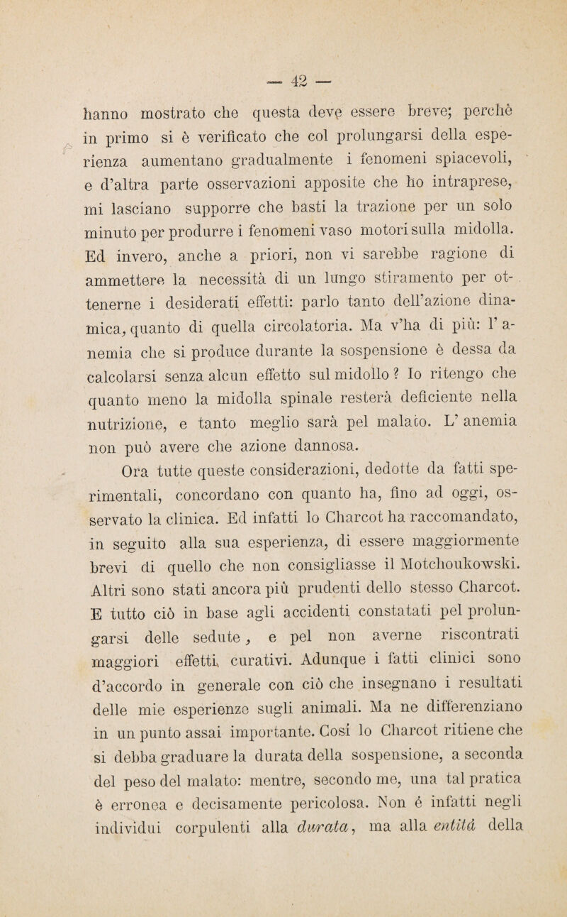 hanno mostrato che questa deve essere breve; perchè in primo si è verificato che col prolungarsi della espe¬ rienza aumentano gradualmente i fenomeni spiacevoli, e d’altra parte osservazioni apposite che ho intraprese, mi lasciano supporre che basti la trazione per un solo minuto per produrre i fenomeni vaso motori sulla midolla. Ed invero, anche a priori, non vi sarebbe ragione di ammettere la necessità di un lungo stiramento per ot¬ tenerne i desiderati effetti: parlo tanto dell’azione dina¬ mica, quanto di quella circolatoria. Ma v’ha di più: V a- nemia che si produce durante la sospensione è dessa da calcolarsi senza alcun effetto sul midollo ? Io ritengo che quanto meno la midolla spinale resterà deficiente nella nutrizione, e tanto meglio sarà pel malato. L anemia non può avere che azione dannosa. Ora tutte queste considerazioni, dedotte da fatti spe¬ rimentali, concordano con quanto ha, fino ad oggi, os¬ servato la clinica. Ed infatti lo Charcot ha raccomandato, in seguito alla sua esperienza, di essere maggiormente brevi di quello che non consigliasse il Motchoukowski. Altri sono stati ancora più prudenti dello stesso Charcot. E tutto ciò in base agli accidenti constatati pel prolun¬ garsi delle sedute, e pel non averne riscontrati maggiori effetti curativi. Adunque i fatti clinici sono d’accordo in generale con ciò che insegnano i resultati delle mie esperienze sugli animali. Ma ne differenziano in un punto assai importante. Cosi lo Charcot ritiene che si debba graduare la durata della sospensione, a seconda del peso del malato: mentre, secondo me, una tal pratica è erronea e decisamente pericolosa. Non é infatti negli individui corpulenti alla durata, ma alla entità della