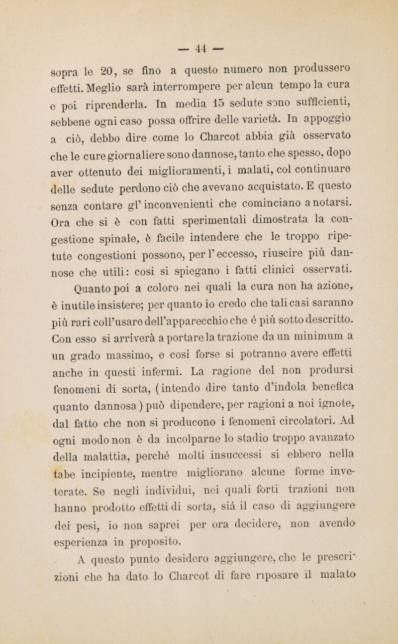 sopra le 20, se fino a questo numero non produssero effetti. Meglio sarà interrompere per alcun tempo la cura e poi riprenderla. In media 15 sedute sono sufficienti, sebbene ogni caso possa offrire delle varietà. In appoggio a ciò, debbo dire come lo Charcot abbia già osservato che le cure giornaliere sono dannose, tanto che spesso, dopo aver ottenuto dei miglioramenti, i malati, col continuare delle sedute perdono ciò che avevano acquistato. E questo senza contare gl’ inconvenienti che cominciano a notarsi. Ora che si è con fatti sperimentali dimostrata la con¬ gestione spinale, è facile intendere che le troppo ripe¬ tute congestioni possono, per P eccesso, riuscire più dan¬ nose che utili: cosi si spiegano i fatti clinici osservati. Quanto poi a coloro nei quali la cura non ha azione, è inutile insistere; per quanto io credo che tali casi saranno più rari colPusare dell’apparecchio che é più sotto descritto. Con esso si arriverà a portare la trazione da un minimum a un grado massimo, e cosi forse si potranno avere effetti anche in questi infermi. La ragione del non prodursi fenomeni di sorta, ( intendo dire tanto cl’indola benefica quanto dannosa ) può dipendere, per ragioni a noi ignote, dal fatto che non si producono i fenomeni circolatori. Ad ogni modo non è da incolparne lo stadio troppo avanzato della malattia, perché molti insuccessi si ebbero nella tabe incipiente, mentre migliorano alcune forme inve¬ terate. Se negli individui, nei quali forti trazioni non hanno prodotto effetti di sorta, sia il caso di aggiungere dei pesi, io non saprei per ora decidere, non avendo esperienza in proposito. A questo punto desidero aggiungere, che le prescri¬ zioni che ha dato lo Charcot di fare riposare il malato