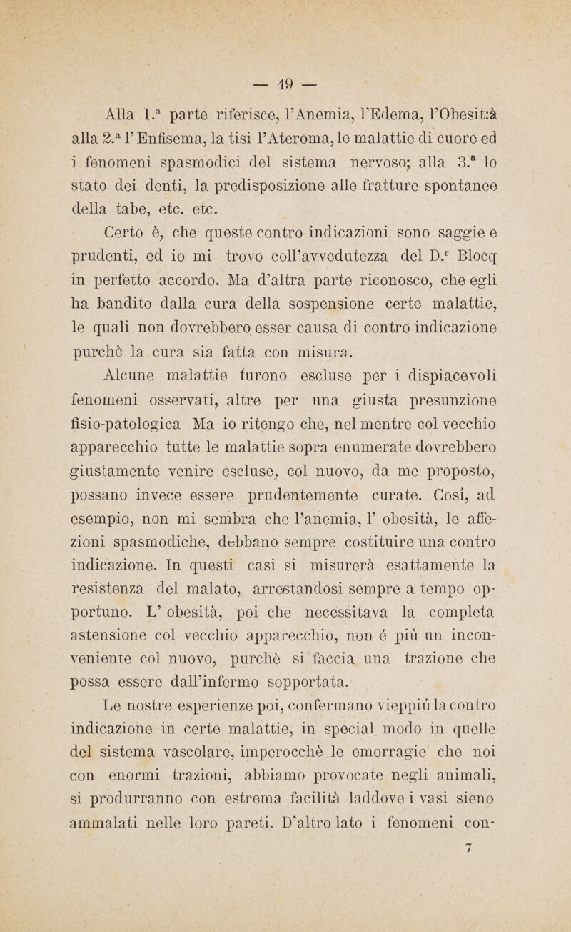 Alla l.a parte riferisce, l’Anemia, l’Edema, l’Obesitrà alla 2.a F Enfisema, la tisi l’Ateroma, le malattie di cuore ed i fenomeni spasmodici del sistema nervoso; alla 3.a lo stato dei denti, la predisposizione alle fratture spontanee della tabe, etc. etc. Certo è, che queste contro indicazioni sono saggie e prudenti, ed io mi trovo coll’avvedutezza del D.r Blocq in perfetto accordo. Ma d’altra parte riconosco, che egli ha bandito dalla cura della sospensione certe malattie, le quali non dovrebbero esser causa di contro indicazione purché la cura sia fatta con misura. Alcune malattie furono escluse per i dispiacevoli fenomeni osservati, altre per una giusta presunzione fìsio-patologica Ma io ritengo che, nel mentre col vecchio apparecchio tutte le malattie sopra enumerate dovrebbero giustamente venire escluse, col nuovo, da me proposto, possano invece essere prudentemente curate. Cosi, ad esempio, non mi sembra che l’anemia, 1’ obesità, le affe¬ zioni spasmodiche, debbano sempre costituire una contro indicazione. In questi casi si misurerà esattamente la resistenza del malato, arrestandosi sempre a tempo op¬ portuno. L’ obesità, poi che necessitava la completa astensione col vecchio apparecchio, non é più un incon¬ veniente col nuovo, purché si faccia una trazione che possa essere dall’infermo sopportata. Le nostre esperienze poi, confermano vieppiù la contro indicazione in certe malattie, in special modo in quelle del sistema vascolare, imperocché le emorragie che noi con enormi trazioni, abbiamo provocate negli animali, si produrranno con estrema facilità laddove i vasi sieno ammalati nelle loro pareti. D’altro lato i fenomeni con- 7