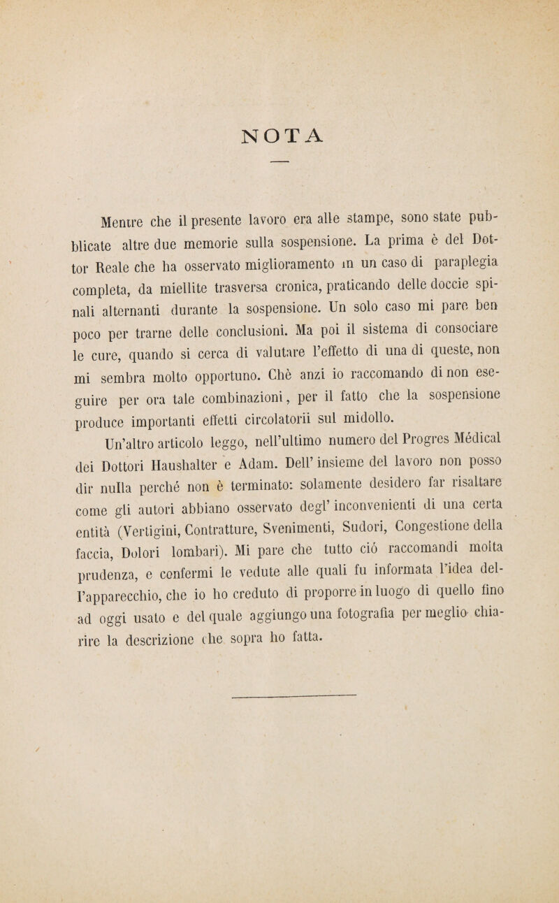 NOTA Mentre che il presente lavoro era alle stampe, sono state pub¬ blicate altre due memorie sulla sospensione. La prima è del Dot¬ tor Reale che ha osservato miglioramento m un caso di paraplegia completa, da mietute trasversa cronica, praticando delle doccie spi nali alternanti durante la sospensione. Un solo caso mi pare ben poco per trarne delle conclusioni. Ma poi il sistema di consociare le cure, quando si cerca di valutare l’effetto di una di queste, non mi sembra molto opportuno. Chè anzi io raccomando di non ese¬ guire per ora tale combinazioni, per il fatto che la sospensione produce importanti effetti circolatorii sul midollo. Un’altro articolo leggo, neU’ultimo numero del Progres Médical dei Dottori Haushalter e Adam. Dell’ insieme del lavoro non posso dir nulla perché non è terminato: solamente desidero far risaltare come gli autori abbiano osservato degl’ inconvenienti di una certa entità (Vertigini, Contratture, Svenimenti, Sudori, Congestione della faccia, Dolori lombari). Mi pare che tutto ciò raccomandi molta prudenza, e confermi le vedute alle quali fu infoi mata 1 idea del l’apparecchio, che io ho creduto di proporre in luogo di quello fino ad oggi usato e del quale aggiungouna fotografia permeglio- chia¬ rire la descrizione che sopra ho fatta.