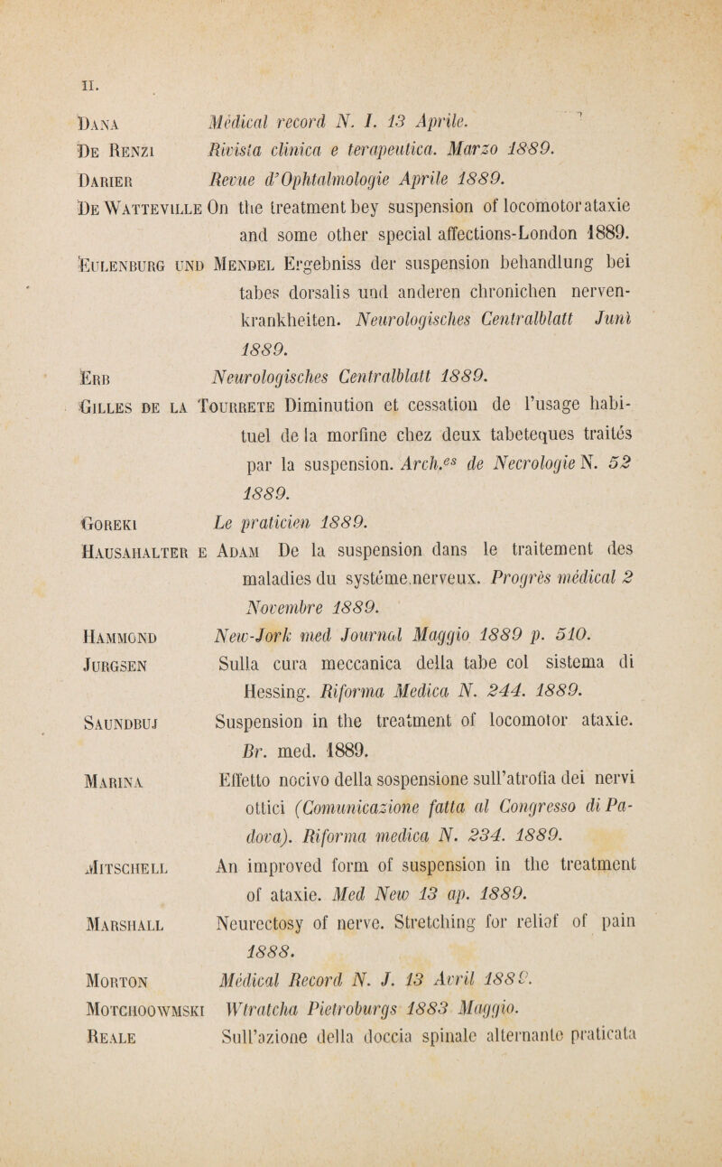 Dana Medicai record N. I. 13 Aprile. De Renzi Rivista clinica e terapeutica. Marzo 1889. Darier Reme d’Ophtalmologie Aprile 1889. De Watteville On thè treatment bey suspension of locomotor ataxie and some other special affections-London 1889. 'Eulenburg und Mendel Ergebniss dei* suspension behandlung bei tabes dorsalis und anderen chronicben nerven- krankheiten. Neurologisches Gentralblatt Junì 1889. Erb Neurologisches Gentralblatt 1889. •Gilles de la Tourrete Diminution et cessation de l’usage habi- tuel de la morfine cbez deux tabeteques traités par la suspension. Arch.es de Necrologie N. 52 1889. Goreki Le praticien 1889. Hausahalter e Adam De la suspension dans le traitement des maladies du systémenerveux. Progrès medicai 2 Novembre 1889. Hammond Jurgsen Saundbuj Marina Mitschell Marshall New-Jork med Journal Maggio 1889 p. 510. Sulla cura meccanica delia tabe coi sistema di Hessing. Riforma Medica N. 244. 1889. Suspension in thè treatment of locomotor ataxie. Br. med. 1889. Effetto nocivo della sospensione sull’atrofia dei nervi ottici (Comunicazione fatta al Congresso di Pa¬ dova). Riforma medica N. 234. 1889. An improved forni of suspension in thè treatment of ataxie. Med Neiv 13 ap. 1889. Neurectosy of nerve. Stretching for reliof of paia 1888. Morton Medicai Record N. J. 13 Avril 1889. Motchoowmski Wtratcha Pietroburgs 1883 Maggio. Reale Sull’azione della doccia spinale alternante praticata