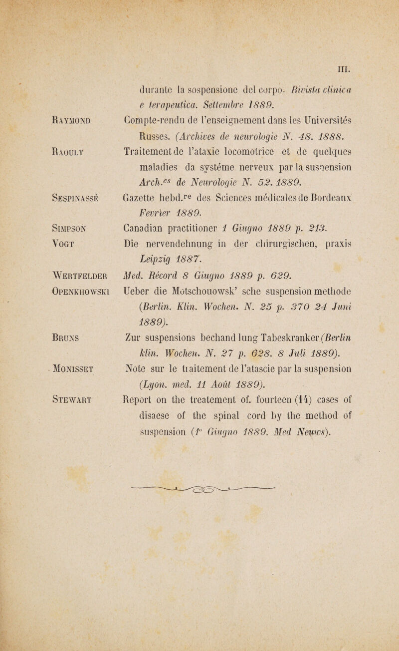 Raymond Raoult Sespinassè SlMPSON VOGT Wertfelder Openkhowski Bruns Moni sset Stewart durante la sospensione del corpo. Rivista clinica c terapeutica. Settembre 1889. Compte-rendu de l’enseignement dans Ics Universités Russes. (Archives de neurologie N. 48. 1888. Traitementde l’ataxie locomotrice et de quelques maladies da svstéme nerveux par la susoension Arch.es de Neurologie N. 52. 1889. Gazette hebd.re des Sciences médicaìes de Bordeaux Fevrìer 1889. Canadian practitioner 1 Giugno 1889 p. 213. Die nervendehnung in der chirurgischcn, praxis Leipzig 1887. Med. Rècord 8 Giugno 1889 p. 629. Ueber die Motschouowsk’ scile suspension metbode (Berlin. Klin. Wocken. N. 25 p. 370 24 Juni 1889). Zur suspensions becband lung TabeskrankerfBcWw Min. Wochen. N. 27 p. 628. 8 Mi 1889). Note sur le tiaitement de l’atascie par la suspension (Lyon. med. 11 Aoùt 1889). Report on thè treatemcnt of. fourteen (14) cases of disaese of thè spinai cord by thè method of suspension (1° Giugno 1889. Med Neuws).