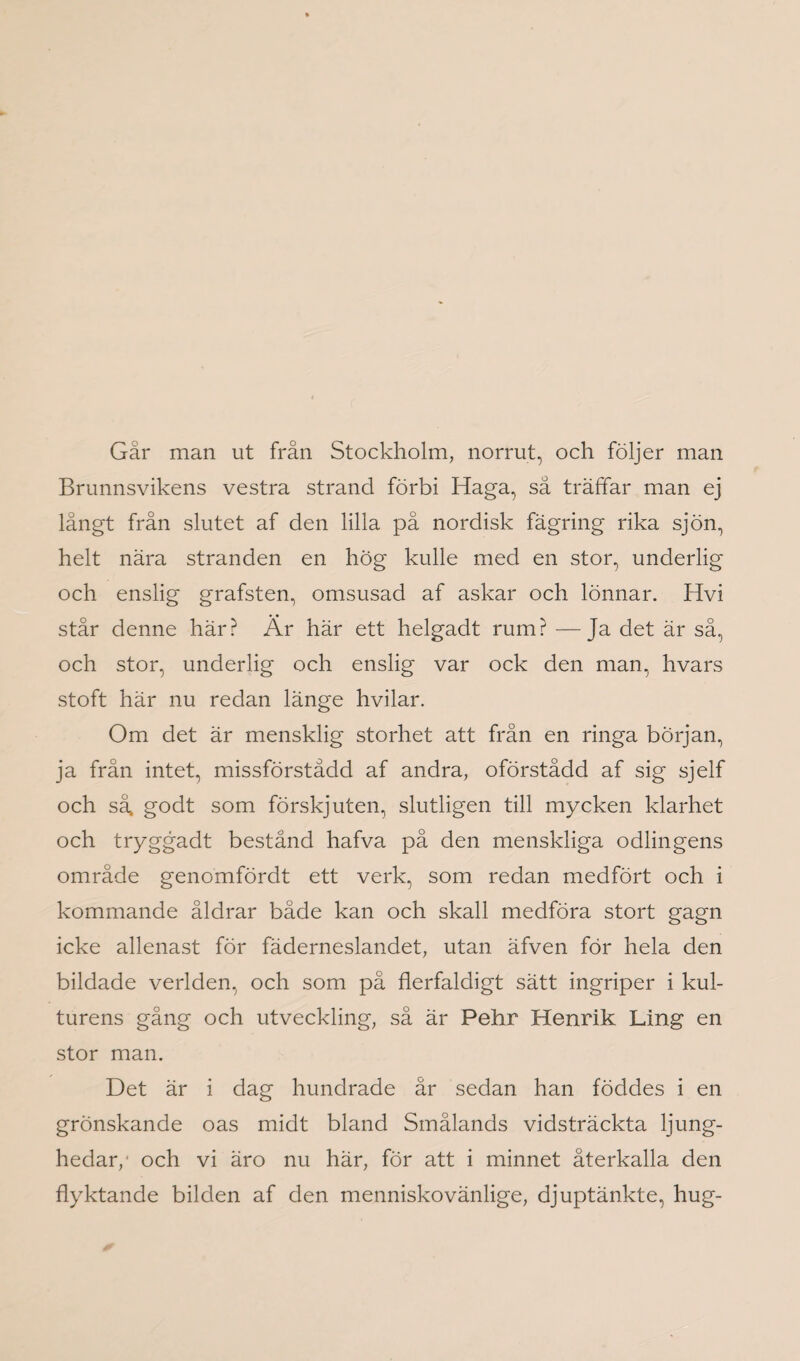 Gär man ut från Stockholm, norrut, och följer man Brunnsvikens vestra strand förbi Haga, så träffar man ej långt från slutet af den lilla på nordisk fägring rika sjön, helt nära stranden en hög kulle med en stor, underlig och enslig grafsten, omsusad af askar och lönnar. Hvi står denne här? Är här ett helgadt rum? —Ja det är så, och stor, underlig och enslig var ock den man, hvars stoft här nu redan länge hvilar. Om det är mensklig storhet att från en ringa början, ja från intet, missförstådd af andra, oförstådd af sig sjelf och så, godt som förskjuten, slutligen till mycken klarhet och tryggadt bestånd hafva på den menskliga odlingens område genomfördt ett verk, som redan medfört och i kommande åldrar både kan och skall medföra stort gagn icke allenast för fäderneslandet, utan äfven för hela den bildade verlden, och som på flerfaldigt sätt ingriper i kul¬ turens gång och utveckling, så är Pehr Henrik Ling en stor man. Det är i dag hundrade år sedan han föddes i en grönskande oas midt bland Smålands vidsträckta ljung¬ hedar,' och vi äro nu här, för att i minnet återkalla den flyktande bilden af den menniskovänlige, djuptänkte, hug-