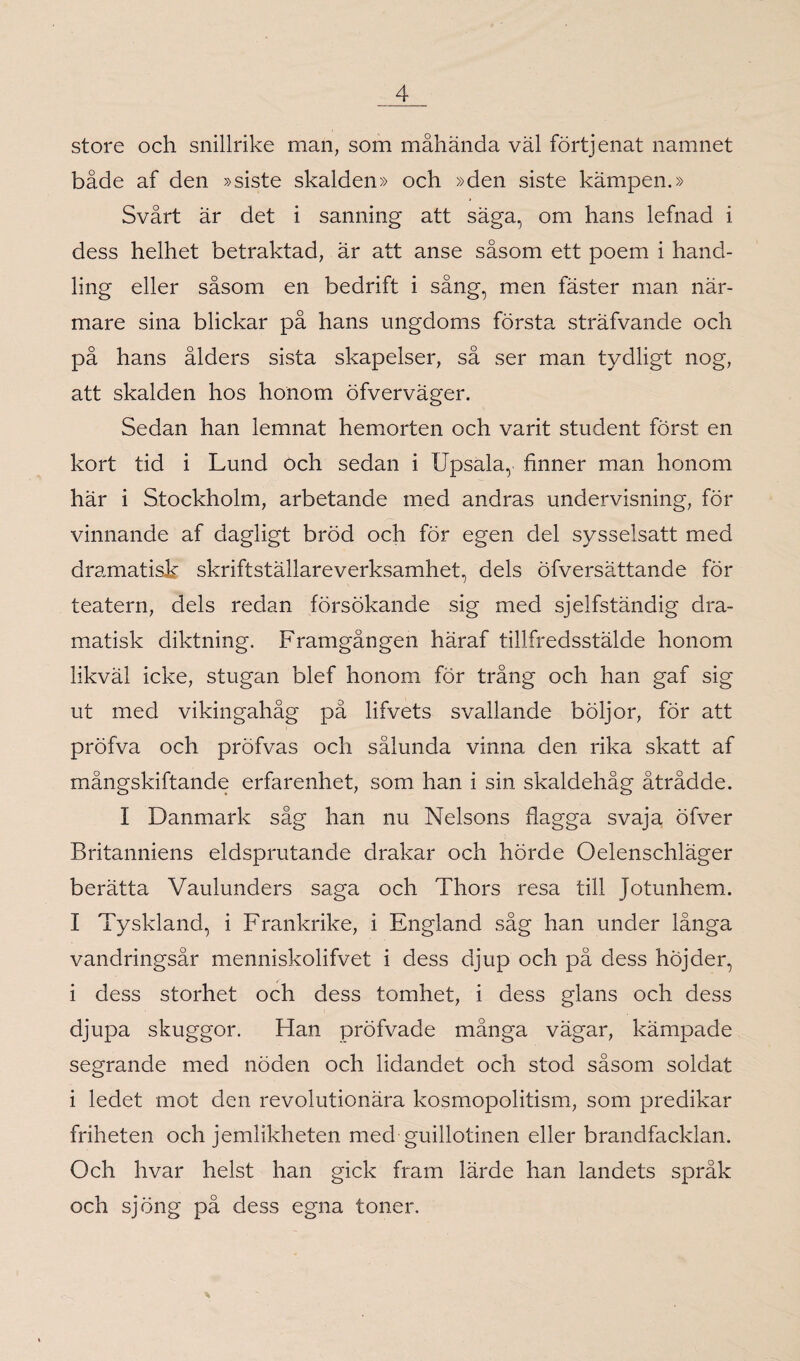 store och snillrike man, som måhända väl förtjenat namnet både af den »siste skalden» och »den siste kämpen.» Svårt är det i sanning att säga, om hans lefnad i dess helhet betraktad, är att anse såsom ett poem i hand¬ ling eller såsom en bedrift i sång, men fäster man när¬ mare sina blickar på hans ungdoms första sträfvande och på hans ålders sista skapelser, så ser man tydligt nog, att skalden hos honom öfverväger. Sedan han lemnat hemorten och varit student först en kort tid i Lund och sedan i IJpsala, finner man honom här i Stockholm, arbetande med andras undervisning, för vinnande af dagligt bröd och för egen del sysselsatt med dramatisk skriftställareverksamhet, dels öfversättande för teatern, dels redan försökande sig med sjelfständig dra¬ matisk diktning. Framgången häraf tillfredsstälde honom likväl icke, stugan blef honom för trång och han gaf sig ut med vikingahåg på lifvets svallande böljor, för att pröfva och profvas och sålunda vinna den rika skatt af mångskiftande erfarenhet, som han i sin skaldehåg åtrådde. I Danmark såg han nu Nelsons flagga svaja öfver Britanniens eldsprutande drakar och hörde Oelenschläger berätta Vaulunders saga och Thors resa till Jotunhem. I Tyskland, i Frankrike, i England såg han under långa vandringsår menniskolifvet i dess djup och på dess höjder, i dess storhet och dess tomhet, i dess glans och dess djupa skuggor. Han pröfvade många vägar, kämpade segrande med nöden och lidandet och stod såsom soldat i ledet mot den revolutionära kosmopolitism, som predikar friheten och jemlikheten med guillotinen eller brandfacklan. Och hvar helst han gick fram lärde han landets språk och sjöng på dess egna toner.