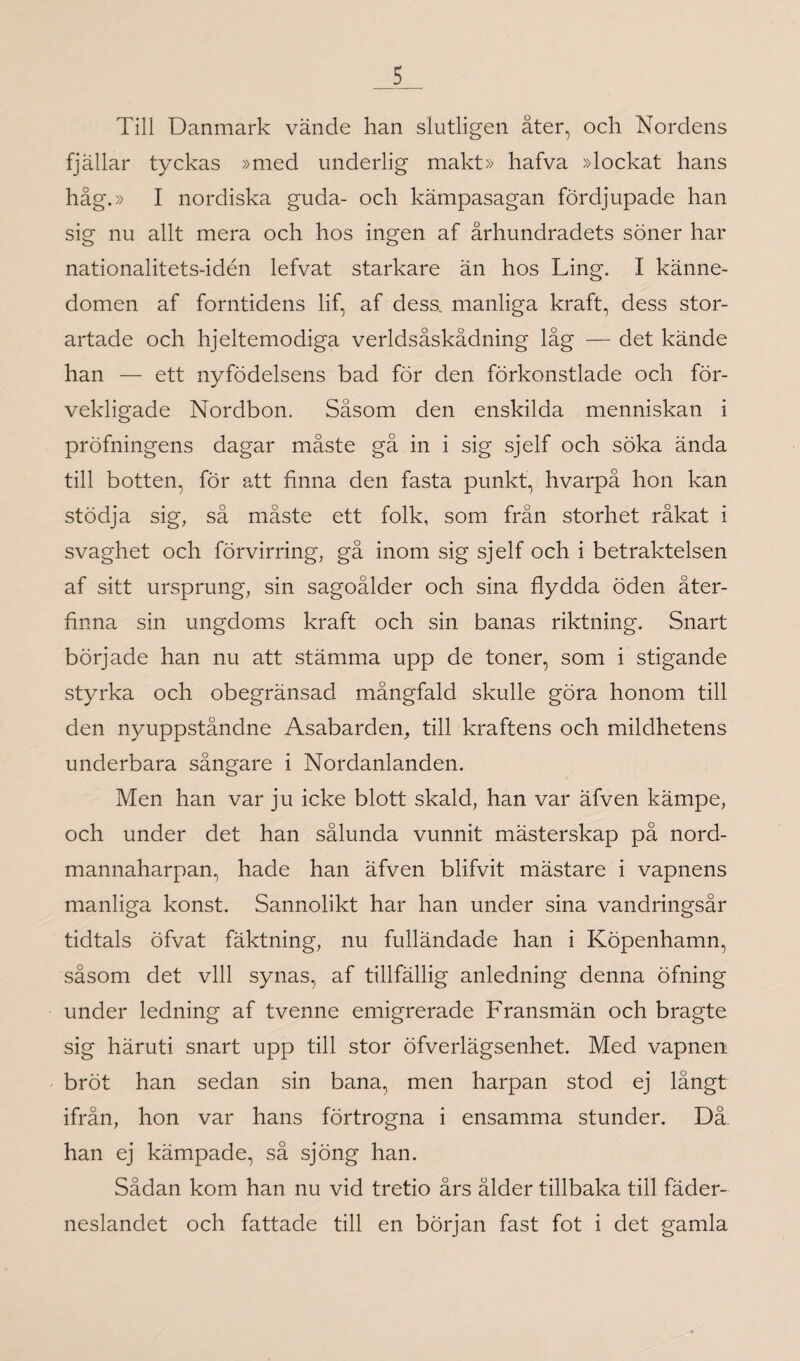 Till Danmark vände han slutligen åter, och Nordens fjällar tyckas »med underlig makt» hafva »lockat hans håg.» I nordiska guda- och kämpasagan fördjupade han sig nu allt mera och hos ingen af århundradets söner har nationalitets-idén lefvat starkare än hos Ling. I känne¬ domen af forntidens lif, af dess. manliga kraft, dess stor¬ artade och hjeltemodiga verldsåskådning låg — det kände han — ett nyfödelsens bad för den förkonstlade och för¬ vekligade Nordbon. Såsom den enskilda menniskan i pröfningens dagar måste gå in i sig sjelf och söka ända till botten, för att finna den fasta punkt, hvarpå hon kan stödja sig, så måste ett folk, som från storhet råkat i svaghet och förvirring, gå inom sig sjelf och i betraktelsen af sitt ursprung, sin sagoålder och sina flydda öden åter¬ finna sin ungdoms kraft och sin banas riktning. Snart började han nu att stämma upp de toner, som i stigande styrka och obegränsad mångfald skulle göra honom till den nyuppståndne Asabarden, till kraftens och mildhetens underbara sångare i Nordanlanden. Men han var ju icke blott skald, han var äfven kämpe, och under det han sålunda vunnit mästerskap på nord¬ mannaharpan, hade han äfven blifvit mästare i vapnens manliga konst. Sannolikt har han under sina vandringsår tidtals öfvat fäktning, nu fulländade han i Köpenhamn, såsom det vill synas, af tillfällig anledning denna öfning under ledning af tvenne emigrerade Fransmän och bragte sig häruti snart upp till stor öfverlägsenhet. Med vapnen bröt han sedan sin bana, men harpan stod ej långt ifrån, hon var hans förtrogna i ensamma stunder. Då han ej kämpade, så sjöng han. Sådan kom han nu vid tretio års ålder tillbaka till fäder¬ neslandet och fattade till en början fast fot i det gamla