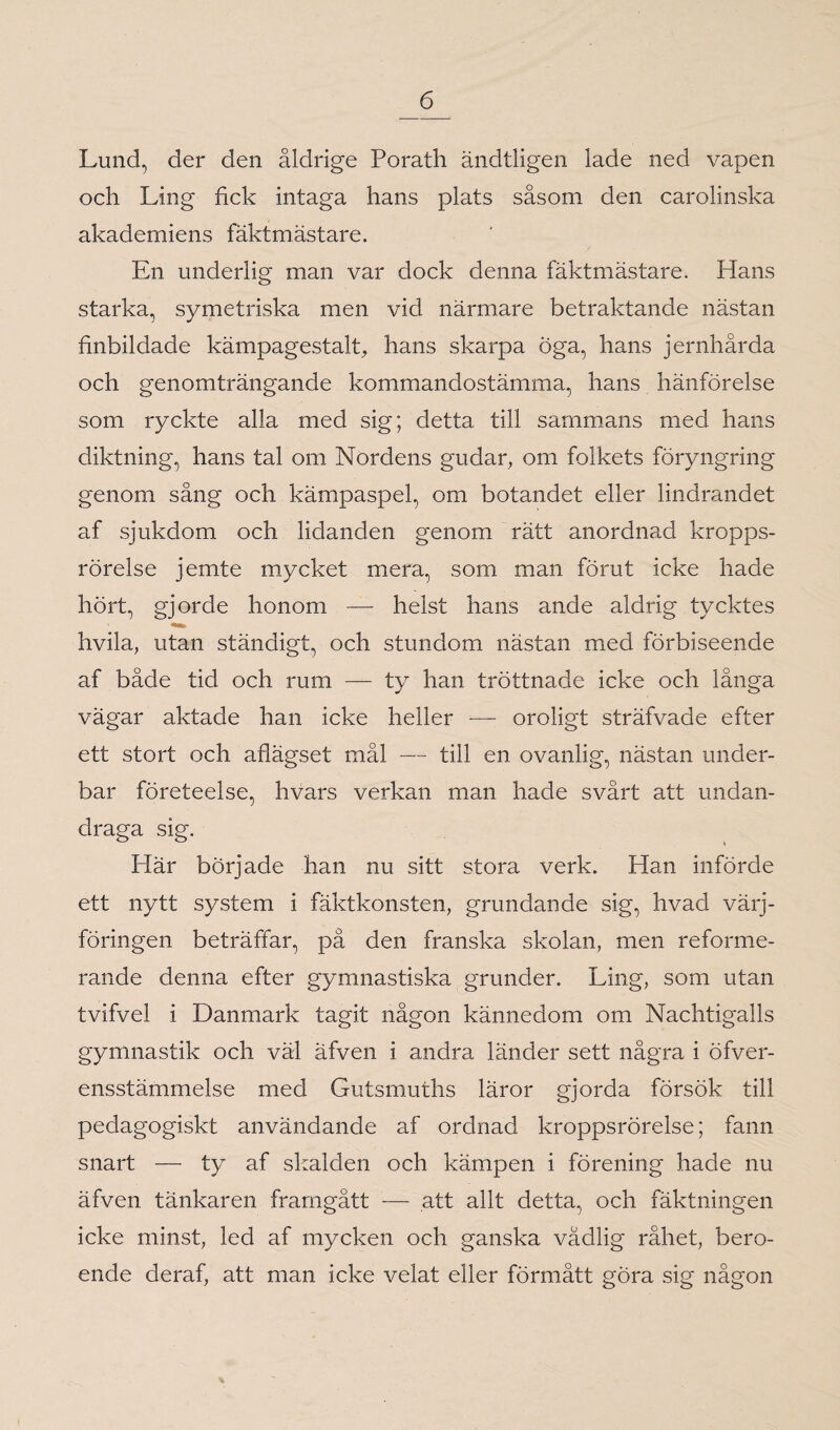 Lund, der den åldrige Porath ändtligen lade ned vapen och Ling fick intaga hans plats såsom den carolinska akademiens fäktmästare. En underlig man var dock denna fäktmästare. Hans starka, symetriska men vid närmare betraktande nästan finbildade kämpagestalt, hans skarpa öga, hans jernhårda och genomträngande kommandostämma, hans hänförelse som ryckte alla med sig; detta till sammans med hans diktning, hans tal om Nordens gudar, om folkets föryngring genom sång och kämpaspel, om botandet eller lindrandet af sjukdom och lidanden genom rätt anordnad kropps¬ rörelse jemte mycket mera, som man förut icke hade hört, gjorde honom — helst hans ande aldrig tycktes hvila, utan ständigt, och stundom nästan med förbiseende af både tid och rum — ty han tröttnade icke och långa vägar aktade han icke heller -— oroligt sträfvade efter ett stort och aflägset mål — till en ovanlig, nästan under¬ bar företeelse, hvars verkan man hade svårt att undan¬ draga sig. Har började han nu sitt stora verk. Han införde ett nytt system i fäktkonsten, grundande sig, hvad värj- föringen beträffar, på den franska skolan, men reforme¬ rande denna efter gymnastiska grunder. Ling, som utan tvifvel i Danmark tagit någon kännedom om Nachtigalls gymnastik och väl äfven i andra länder sett några i öfver- ensstämmelse med Gutsmuths läror gjorda försök till pedagogiskt användande af ordnad kroppsrörelse; fann snart — ty af skalden och kämpen i förening hade nu äfven tänkaren framgått — att allt detta, och fäktningen icke minst, led af mycken och ganska vådlig råhet, bero¬ ende deraf, att man icke velat eller förmått göra sig någon