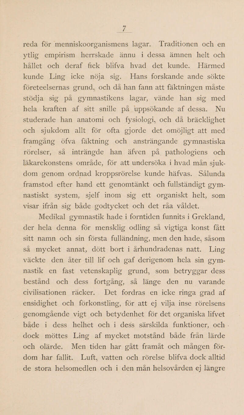 reda för menniskoorganismens lagar. Traditionen och en ytlig empirism herrskade ännu i dessa ämnen helt och hållet och deraf ftck blifva hvad det kunde. Härmed kunde Ling icke nöja sig. Hans forskande ande sökte företeelsernas grund, och då han fann att fäktningen måste stödja sig på gymnastikens lagar, vände han sig med hela kraften af sitt snille på uppsökande af dessa. Nu studerade han anatomi och fysiologi, och då bräcklighet och sjukdom allt för ofta gjorde det omöjligt att med framgång öfva fäktning och ansträngande gymnastiska rörelser, så inträngde han äfven på pathologiens och läkarekonstens område, för att undersöka i hvad mån sjuk¬ dom genom ordnad kroppsrörelse kunde häfvas. Sålunda framstod efter hand ett genomtänkt och fullständigt gym¬ nastiskt system, sjelf inom sig ett organiskt helt, som visar ifrån sig både godtycket och det råa våldet. Medikal gymnastik hade i forntiden funnits i Grekland, der hela denna för mensklig odling så vigtiga konst fått sitt namn och sin första fulländning, men den hade, såsom så mycket annat, dött bort i århundradenas natt. Ling väckte den åter till lif och gaf derigenom hela sin gym¬ nastik en fast vetenskaplig grund, som betryggar dess bestånd och dess fortgång, så länge den nu varande civilisationen räcker. Det fordras en icke ringa grad af ensidighet och förkonstling, för att ej vilja inse rörelsens genomgående vigt och betydenhet för det organiska lifvet både i dess helhet och i dess särskilda funktioner, och dock möttes Ling af mycket motstånd både från lärde och olärde. Men tiden har gått framåt och mången för¬ dom har fallit. Luft, vatten och rörelse blifva dock alltid de stora helsomedlen och i den mån helsovården ej längre