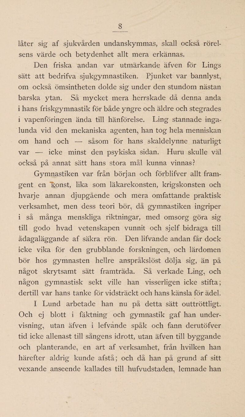 låter sig af sjukvården undanskymmas, skall också rörel¬ sens värde och betydenhet allt mera erkännas. Den friska andan var utmärkande äfven for Lings sätt att bedrifva sjukgymnastiken. Pjunket var bannlyst, om också ömsintheten dolde sig under den stundom nästan barska ytan. Så mycket mera herrskade då denna anda i hans friskgymnastik för både yngre och äldre och stegrades i vapenföringen ända till hänförelse. Lin g stannade inga¬ lunda vid den mekaniska agenten, han tog hela menniskan om hand och — såsom för hans skaldelynne naturligt var — icke minst den psykiska sidan. Huru skulle väl också på annat sätt hans stora mål kunna vinnas? Gymnastiken var från början och förblifver allt fram¬ gent en konst, lika som läkarekonsten, krigskonsten och hvarje annan djupgående och mera omfattande praktisk verksamhet, men dess teori bör, då gymnastiken ingriper i så många menskliga riktningar, med omsorg göra sig till godo hvad vetenskapen vunnit och sjelf bidraga till ådagaläggande af säkra rön. Den lifvande andan får dock icke vika för den grubblande forskningen, och lärdomen bör hos gymnasten hellre anspråkslöst dölja sig, än på något skrytsamt sätt framträda. Så verkade Ling, och någon gymnastisk sekt ville han visserligen icke stifta; dertill var hans tanke för vidsträckt och hans känsla för ädel, I Lund arbetade han nu på detta sätt outtröttligt. Och ej blott i fäktning och gymnastik gaf han under¬ visning, utan äfven i lefvande spåk och fann derutöfver tid icke allenast till sångens idrott, utan äfven till byggande och planterande, en art af verksamhet, från hvilken han härefter aldrig kunde afstå ; och då han på grund af sitt vexande anseende kallades till hufvudstaden, lemnade han