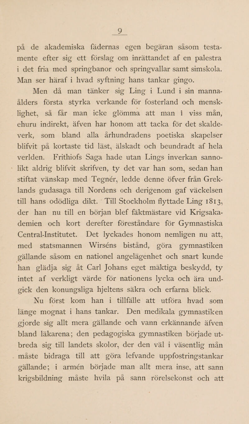 på de akademiska fädernas egen begäran såsom testa¬ mente efter sig ett förslag om inrättandet af en palestra i det fria med springbanor och springvallar samt simskola. Man ser häraf i hvad syftning hans tankar gingo. Men då man tänker sig Ling i Lund i sin manna¬ ålders första styrka verkande för fosterland och mensk- lighet, sä får man icke glömma att man i viss mån, ehuru indirekt, äfven har honom att tacka för det skalde¬ verk, som bland alla århundradens poetiska skapelser blifvit på kortaste tid läst, älskadt och beundradt af hela verlden. Frithiofs Saga hade utan Lings inverkan sanno- - likt aldrig blifvit skrifven, ty det var han som, sedan han stiftat vänskap med Tegnér, ledde denne öfver från Grek¬ lands gudasaga till Nordens och derigenom gaf väckelsen till hans odödliga dikt. Till Stockholm flyttade Ling 1813, der han nu till en början blef fäktmästare vid Krigsaka¬ demien och kort derefter föreståndare for Gymnastiska Central-Institutet. Det lyckades honom nemligen nu att, med statsmannen Wirséns bistånd, göra gymnastiken gällande såsom en nationel angelägenhet och snart kunde han glädja sig åt Carl Johans eget mäktiga beskydd, ty intet af verkligt värde för nationens lycka och ära und¬ gick den konungsliga hjeltens säkra och erfarna blick. Nu först kom han i tillfälle att utföra hvad som länge mognat i hans tankar. Den medikala gymnastiken gjorde sig allt mera gällande och vann erkännande äfven bland läkarena; den pedagogiska gymnastiken började ut¬ breda sig till landets skolor, der den väl i väsentlig mån måste bidraga till att göra lefvande uppfostringstankar gällande; i armén började man allt mera inse, att sann krigsbildning måste hvila på sann rörelsekonst och att