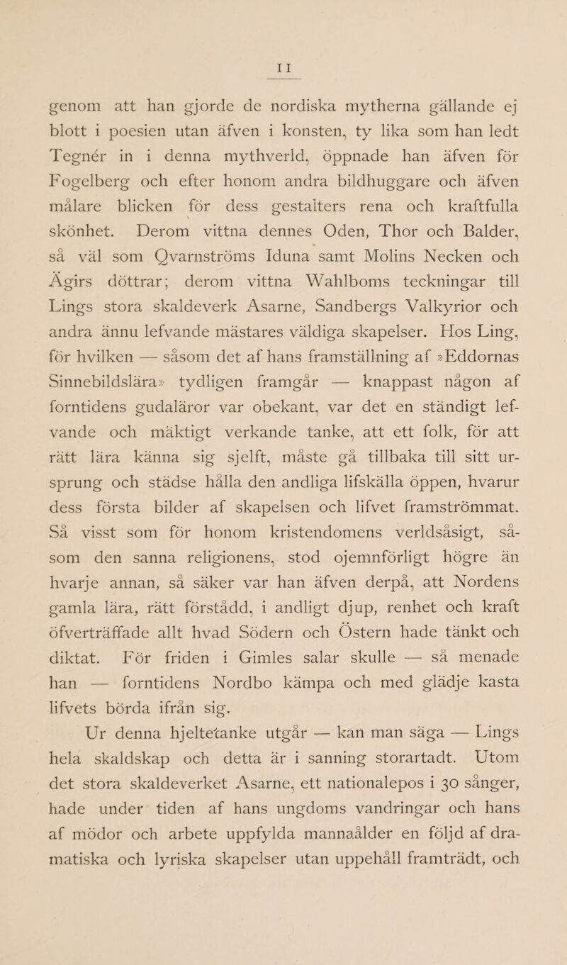 genom att han gjorde de nordiska mytherna gällande ej blott i poesien utan äfven i konsten, ty lika som han ledt Tegnér in i denna mythverld, öppnade han äfven för Fogelberg och efter honom andra bildhuggare och äfven målare blicken för dess gestalters rena och kraftfulla skönhet. Derom vittna dennes Oden, Thor och Balder, så väl som Qvarnströms Iduna samt Molins Necken och Ägirs döttrar; derom vittna Wahlboms teckningar till Lings stora skaldeverk Asarne, Sandbergs Valkyrior och andra ännu lefvande mästares väldiga skapelser. Hos Ting, för hvilken — såsom det af hans framställning af »Eddornas Sinnebildslära» tydligen framgår — knappast någon af forntidens gudaläror var obekant, var det en ständigt lef¬ vande och mäktigt verkande tanke, att ett folk, för att rätt lära känna sig sjelft, måste gå tillbaka till sitt ur¬ sprung och städse hålla den andliga lifskälla öppen, hvarur dess första bilder af skapelsen och lifvet framströmmat. Så visst som för honom kristendomens verldsåsigt, så¬ som den sanna religionens, stod ojemnförligt högre än hvarje annan, så säker var han äfven derpå, att Nordens gamla lära, rätt förstådd, i andligt djup, renhet och kraft öfverträffade allt hvad Södern och Östern hade tänkt och diktat. För friden i Gimles salar skulle — så menade han — forntidens Nordbo kämpa och med glädje kasta lifvets börda ifrån sig. Ur denna hjeltetanke utgår — kan man säga — Lings hela skaldskap och detta är i sanning storartadt. Utom det stora skaldeverket Asarne, ett nationalepos i 30 sånger, hade under tiden af hans ungdoms vandringar och hans af mödor och arbete uppfylda mannaålder en följd af dra¬ matiska och lyriska skapelser utan uppehåll framträdt, och