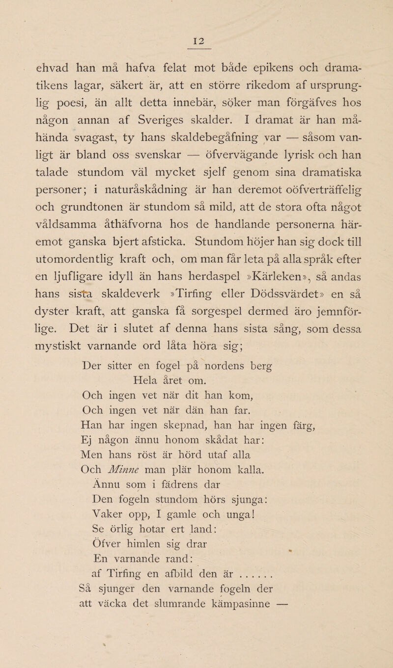 ehvad han må hafva felat mot både epikens och drama¬ tikens lagar, säkert är, att en större rikedom af ursprung¬ lig poesi, än allt detta innebär, söker man förgäfves hos någon annan af Sveriges skalder. I dramat är han må¬ hända svagast, ty hans skaldebegåfning var — såsom van¬ ligt är bland oss svenskar — öfvervägande lyrisk och han talade stundom väl mycket sjelf genom sina dramatiska personer; i naturåskådning är han deremot oofverträffelig och grundtonen är stundom så mild, att de stora ofta något våldsamma åthäfvorna hos de handlande personerna här¬ emot ganska bjert afsticka. Stundom höjer han sig dock till utomordentlig kraft och, om man får leta på alla språk efter en ljufligare idyll än hans herdaspel »Kärleken», så andas hans sista skaldeverk »Tirfing eller Dödssvärdet» en så dyster kraft, att ganska få sorgespel dermed äro jemnfor- lige. Det är i slutet af denna hans sista sång, som dessa mystiskt varnande ord låta höra sig; Der sitter en fogel på nordens berg Hela året om. Och ingen vet när dit han kom, Och ingen vet när dän han far. Han har ingen skepnad, han har ingen färg, Ej någon ännu honom skådat har: Men hans röst är hörd utaf alla Och Minne man plär honom kalla. Ännu som i fädrens dar Den fogeln stundom hörs sjunga: Vaker opp, I gamle och unga! Se örlig hotar ert land: Ofver himlen sia drar ® * En varnande rand: af Tirfing en afbild den är. Så sjunger den varnande fogeln der att väcka det slumrande kämpasinne —