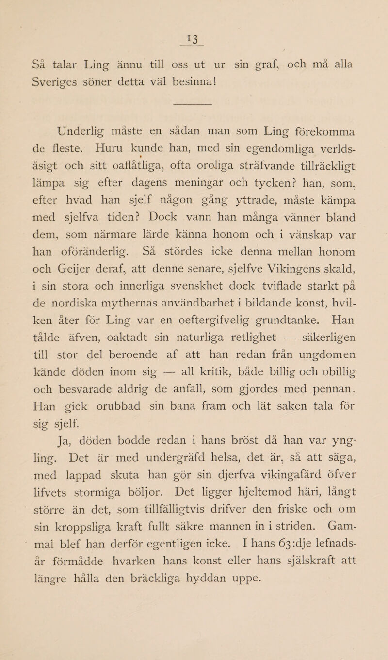 Så talar Ling ännu till oss ut ur sin graf, och må alla Sveriges söner detta väl besinna! Underlig måste en sådan man som Ling förekomma de fleste. Huru kunde han, med sin egendomliga verlds- äsigt och sitt oaflåtliga, ofta oroliga sträfvande tillräckligt lämpa sig efter dagens meningar och tycken? han, som, efter hvad han sjelf någon gång yttrade, måste kämpa med sjelfva tiden? Dock vann han många vänner bland dem, som närmare lärde känna honom och i vänskap var han oföränderlig. Så stördes icke denna mellan honom och Geijer deraf, att denne senare, sjelfve Vikingens skald, i sin stora och innerliga svenskhet dock tviflade starkt på de nordiska mythernas användbarhet i bildande konst, hvil- ken åter för Ling var en oeftergifvelig grundtanke. Han tålde äfven, oaktadt sin naturliga retlighet — säkerligen till stor del beroende af att han redan från ungdomen kände döden inom sig — all kritik, både billig och obillig och besvarade aldrig de anfall, som gjordes med pennan. Han gick orubbad sin bana fram och lät saken tala för sig sjelf. Ja, döden bodde redan i hans bröst då han var yng¬ ling. Det är med undergräfd helsa, det är, så att säga, med lappad skuta han gör sin djerfva vikingafärd öfver lifvets stormiga böljor. Det ligger hjeltemod häri, långt större än det, som tillfälligtvis drifver den friske och om sin kroppsliga kraft fullt säkre mannen in i striden. Gam¬ mal blef han derför egentligen icke. I hans Ö3:dje lefnads- år förmådde hvarken hans konst eller hans själskraft att längre hålla den bräckliga hyddan uppe.