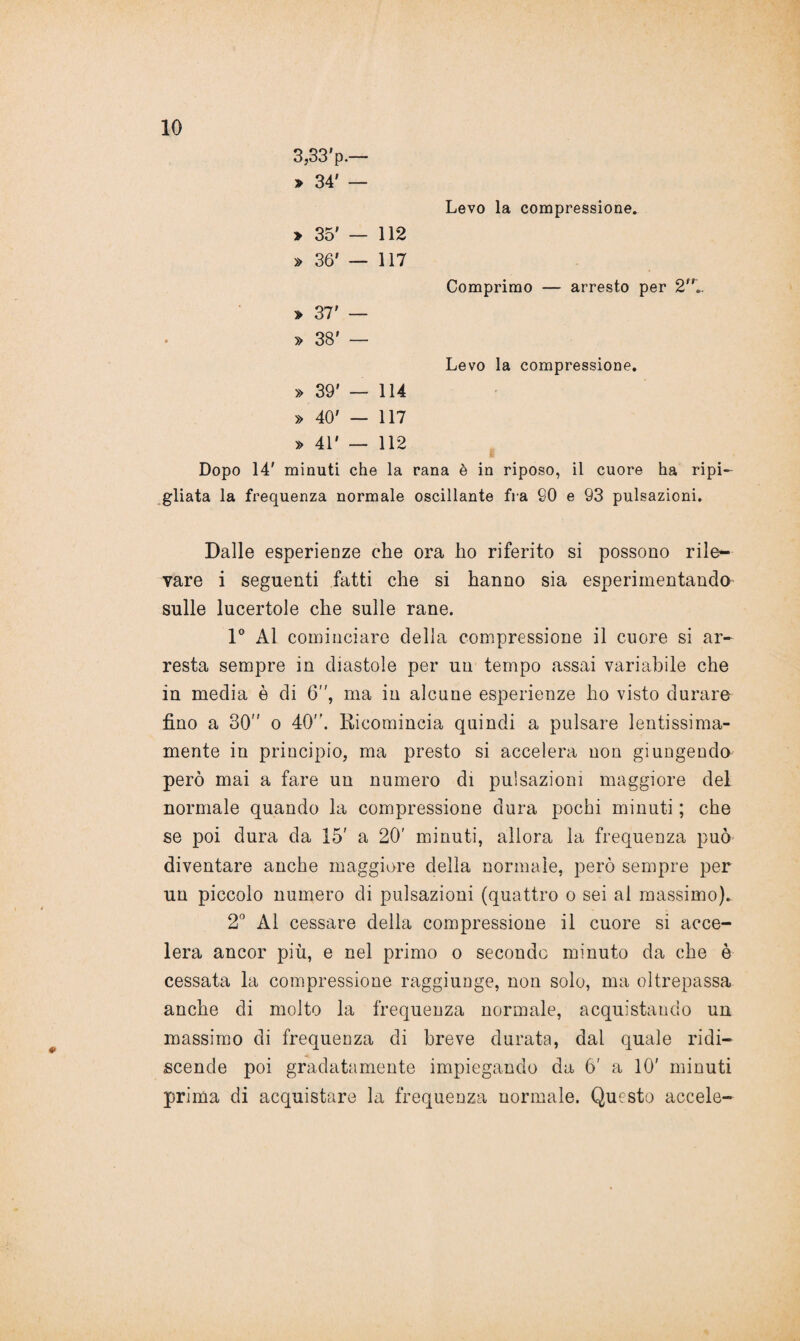 3,33'p.— » 34' — Levo la compressione. > 35' — 112 » 36' — 117 Comprimo — arresto » 37' — » 38' — Levo la compressione. » 39' — 114 © 1 117 » 41' — 112 i Dopo 14' minuti che la rana è in riposo, il cuore ha ripi¬ gliata la frequenza normale oscillante fra 60 e 93 pulsazioni. Dalle esperienze che ora ho riferito si possono rile¬ vare i seguenti fatti che si hanno sia esperimentando sulle lucertole che sulle rane. 1° Al cominciare della compressione il cuore si ar¬ resta sempre in diastole per un tempo assai variabile che in media è di 6, ma in alcune esperienze ho visto durare fino a 30 o 40. Ricomincia quindi a pulsare lentissima¬ mente in principio, ma presto si accelera non giungendo però mai a fare un numero di pulsazioni maggiore del normale quando la compressione dura pochi minuti ; che se poi dura da 15' a 20' minuti, allora la frequenza può diventare anche maggiore della normale, però sempre per un piccolo numero di pulsazioni (quattro o sei ai massimo). 2° Al cessare della compressione il cuore si acce¬ lera ancor più, e nel primo o secondo minuto da che è cessata la compressione raggiunge, non solo, ma oltrepassa anche di molto la frequenza normale, acquistando un massimo di frequenza di breve durata, dal quale ridi¬ scende poi gradatamente impiegando da 6' a 10' minuti prima di acquistare la frequenza normale. Questo accele-