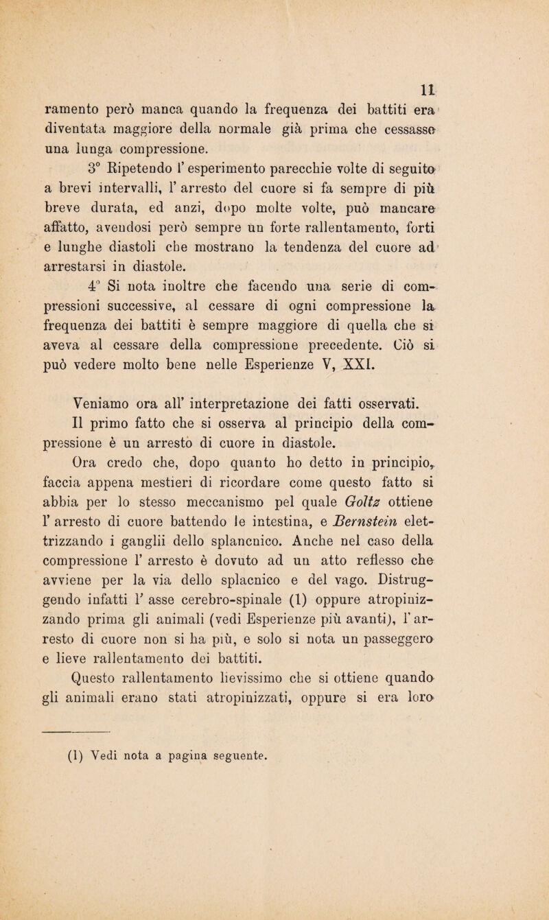 H: ramento però manca quando la frequenza dei battiti era diventata maggiore della normale già prima che cessasse una lunga compressione. 3° Ripetendo f esperimento parecchie volte di seguito a brevi intervalli, 1’ arresto del cuore si fa sempre di più breve durata, ed anzi, dopo molte volte, può mancare affatto, avendosi però sempre un forte rallentamento, forti e lunghe diastoli che mostrano la tendenza del cuore ad arrestarsi in diastole. 4° Si nota inoltre che facendo una serie di com¬ pressioni successive, al cessare di ogni compressione la frequenza dei battiti è sempre maggiore di quella che si aveva al cessare della compressione precedente. Ciò si può vedere molto bene nelle Esperienze V, XXL Veniamo ora all’ interpretazione dei fatti osservati. Il primo fatto che si osserva al principio della com¬ pressione è un arresto di cuore in diastole. Ora credo che, dopo quanto ho detto in principio*, faccia appena mestieri di ricordare come questo fatto si abbia per lo stesso meccanismo pel quale Goltz ottiene 1’ arresto di cuore battendo le intestina, e JBernstein elet¬ trizzando i ganglii dello splancnico. Anche nel caso della compressione 1’ arresto è dovuto ad un atto reflesso che avviene per la via dello splacnico e del vago. Distrug¬ gendo infatti T asse cerebro-spinale (1) oppure atropiniz- zando prima gli animali (vedi Esperienze più avanti), l’ar¬ resto di cuore non si ha più, e solo si nota un passeggero e lieve rallentamento dei battiti. Questo rallentamento lievissimo che si ottiene quando gli animali erano stati atropinizzati, oppure si era loro