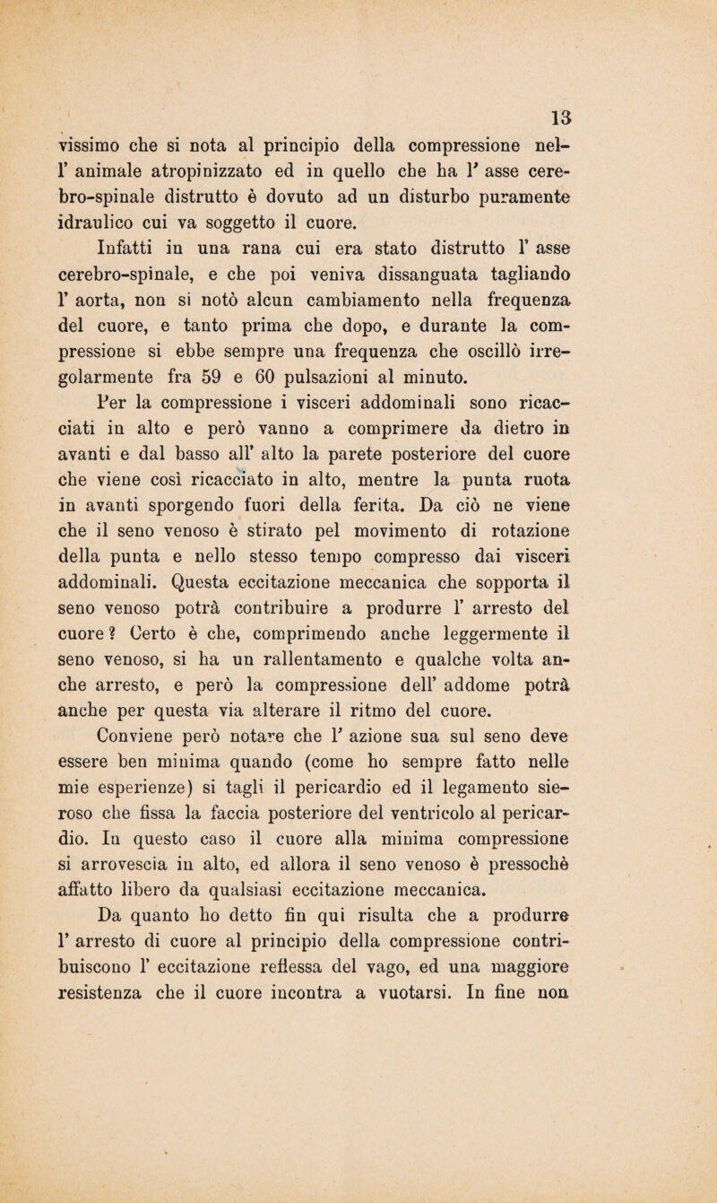 vissimo che si nota al principio della compressione nel- 1’ animale atropinizzato ed in quello che ha V asse cere¬ bro-spinale distrutto è dovuto ad un disturbo puramente idraulico cui va soggetto il cuore. Infatti in una rana cui era stato distrutto 1’ asse cerebro-spinale, e che poi veniva dissanguata tagliando r aorta, non si notò alcun cambiamento nella frequenza del cuore, e tanto prima che dopo, e durante la com¬ pressione si ebbe sempre una frequenza che oscillò irre¬ golarmente fra 59 e 60 pulsazioni al minuto. Per la compressione i visceri addominali sono ricac¬ ciati in alto e però vanno a comprimere da dietro in avanti e dal basso all’ alto la parete posteriore del cuore che viene così ricacciato in alto, mentre la punta ruota in avanti sporgendo fuori della ferita. Da ciò ne viene che il seno venoso è stirato pel movimento di rotazione della punta e nello stesso tempo compresso dai visceri addominali. Questa eccitazione meccanica che sopporta il seno venoso potrà contribuire a produrre 1’ arresto del cuore ? Certo è che, comprimendo anche leggermente il seno venoso, si ha un rallentamento e qualche volta an¬ che arresto, e però la compressione dell’ addome potrà anche per questa via alterare il ritmo del cuore. Conviene però notare che P azione sua sul seno deve essere ben minima quando (come ho sempre fatto nelle mie esperienze) si tagli il pericardio ed il legamento sie¬ roso che fissa la faccia posteriore del ventricolo al pericar¬ dio. In questo caso il cuore alla minima compressione si arrovescia in alto, ed allora il seno venoso è pressoché affatto libero da qualsiasi eccitazione meccanica. Da quanto ho detto fin qui risulta che a produrre 1’ arresto di cuore al principio della compressione contri¬ buiscono 1’ eccitazione refiessa del vago, ed una maggiore resistenza che il cuore incontra a vuotarsi. In fine non