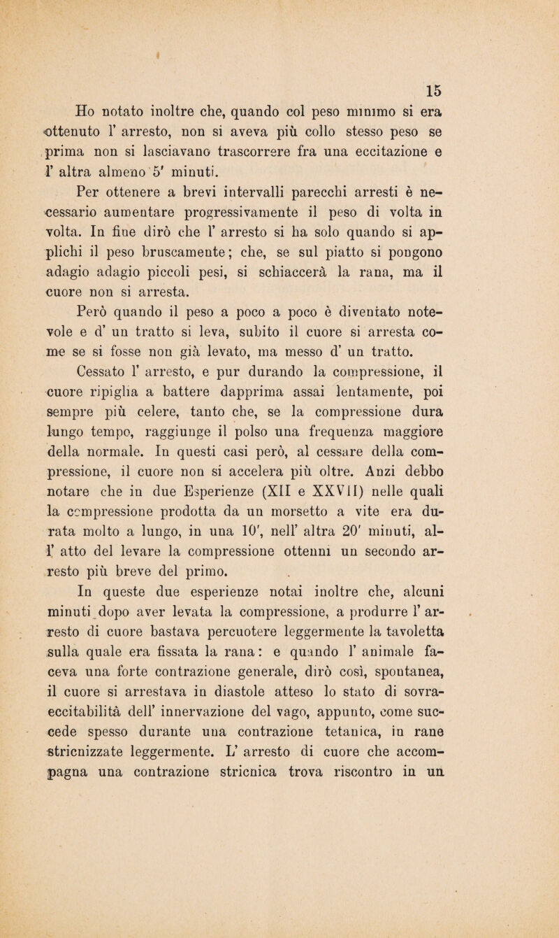 Ho notato inoltre che, quando col peso minimo si era ottenuto 1’ arresto, non si aveva più colio stesso peso se prima non si lasciavano trascorrere fra una eccitazione e 1’ altra almeno 5' minuti. Per ottenere a brevi intervalli parecchi arresti è ne¬ cessario aumentare progressivamente il peso di volta in volta. In fine dirò che 1’ arresto si ha solo quando si ap¬ plichi il peso bruscamente; che, se sul piatto si pongono adagio adagio piccoli pesi, si schiaccerà la rana, ma il cuore non si arresta. Però quando il peso a poco a poco è diventato note¬ vole e d’ un tratto si leva, subito il cuore si arresta co¬ me se si fosse non già levato, ma messo d’ un tratto. Cessato 1’ arresto, e pur durando la compressione, il cuore ripiglia a battere dapprima assai lentamente, poi sempre più celere, tanto che, se la compressione dura lungo tempo, raggiunge il polso una frequenza maggiore della normale. In questi casi però, al cessare della com¬ pressione, il cuore non si accelera più oltre. Anzi debbo notare che in due Esperienze (XII e XXVil) nelle quali la compressione prodotta da un morsetto a vite era du¬ rata molto a lungo, in una 10', nell’ altra 20' minuti, al- 1’ atto del levare la compressione ottenni un secondo ar¬ resto più breve del primo. In queste due esperienze notai inoltre che, alcuni minuti dopo aver levata la compressione, a produrre l’ar¬ resto di cuore bastava percuotere leggermente la tavoletta sulla quale era fissata la rana: e quando 1’ animale fa¬ ceva una forte contrazione generale, dirò così, spontanea, il cuore si arrestava in diastole atteso lo stato di sovra- eccitabilità dell’ innervazione del vago, appunto, come suc¬ cede spesso durante una contrazione tetanica, in rane stricnizzate leggermente. L’ arresto di cuore che accom¬ pagna una contrazione stricnica trova riscontro in un
