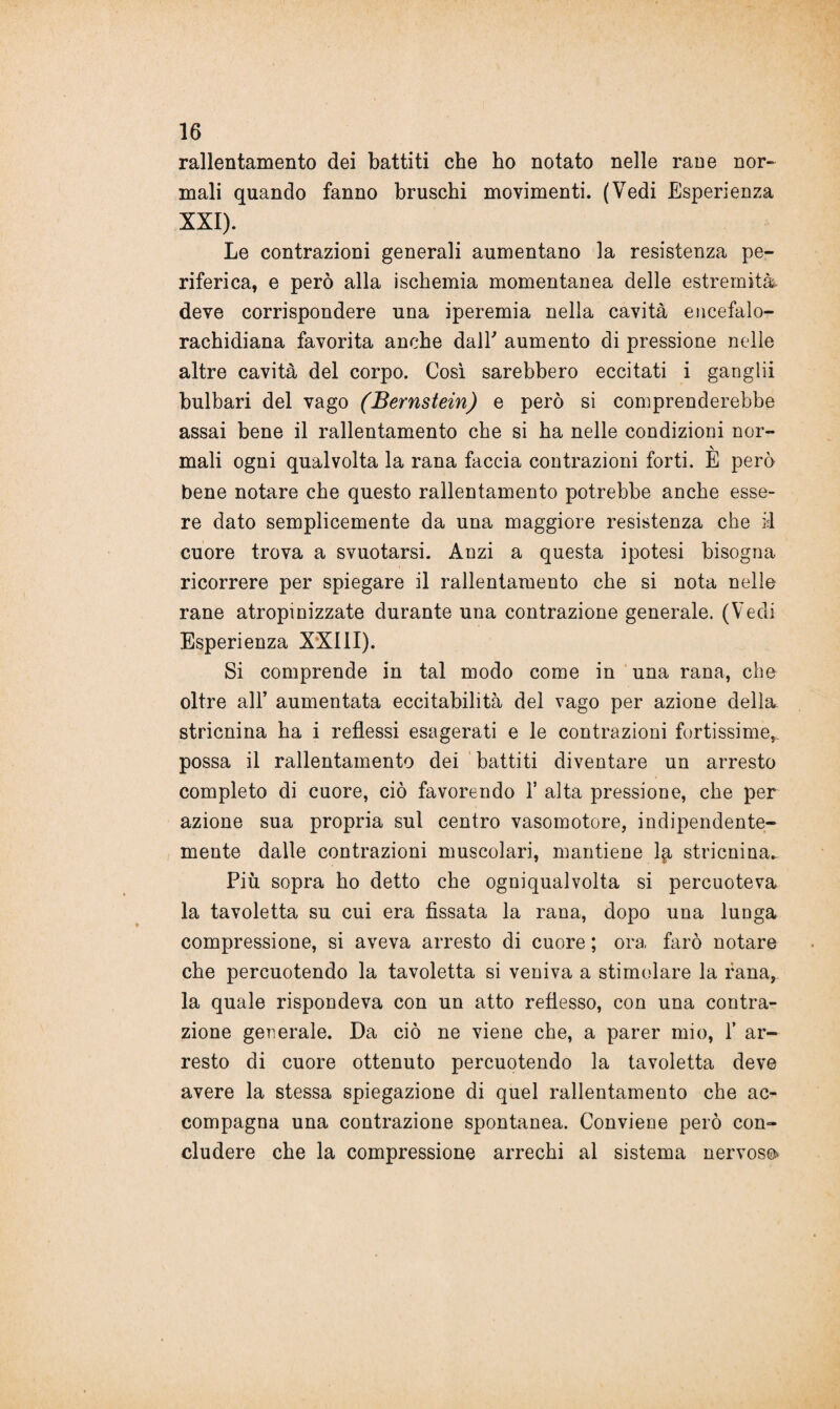 rallentamento dei battiti che ho notato nelle rane nor¬ mali quando fanno bruschi movimenti. (Vedi Esperienza XXI). Le contrazioni generali aumentano la resistenza pe¬ riferica, e però alla ischemia momentanea delle estremità deve corrispondere una iperemia nella cavità encefalo- rachidiana favorita anche dall' aumento di pressione nelle altre cavità del corpo. Così sarebbero eccitati i ganglii bulbari del vago (Bernstein) e però si comprenderebbe assai bene il rallentamento che si ha nelle condizioni nor¬ mali ogni qualvolta la rana faccia contrazioni forti. E però bene notare che questo rallentamento potrebbe anche esse¬ re dato semplicemente da una maggiore resistenza che il cuore trova a svuotarsi. Anzi a questa ipotesi bisogna ricorrere per spiegare il rallentamento che si nota nelle rane atropinizzate durante una contrazione generale. (Vedi Esperienza XXIII). Si comprende in tal modo come in una rana, che oltre all’ aumentata eccitabilità del vago per azione della stricnina ha i reflessi esagerati e le contrazioni fortissime, possa il rallentamento dei battiti diventare un arresto completo di cuore, ciò favorendo 1’ alta pressione, che per azione sua propria sul centro vasomotore, indipendente¬ mente dalle contrazioni muscolari, mantiene l{r stricnina.. Più sopra ho detto che ogniqualvolta si percuoteva la tavoletta su cui era fissata la rana, dopo una lunga compressione, si aveva arresto di cuore ; ora farò notare che percuotendo la tavoletta si veniva a stimolare la rana, la quale rispondeva con un atto reflesso, con una contra¬ zione generale. Da ciò ne viene che, a parer mio, 1’ ar¬ resto di cuore ottenuto percuotendo la tavoletta deve avere la stessa spiegazione di quel rallentamento che ac¬ compagna una contrazione spontanea. Conviene però con¬ cludere che la compressione arrechi al sistema nervoso*