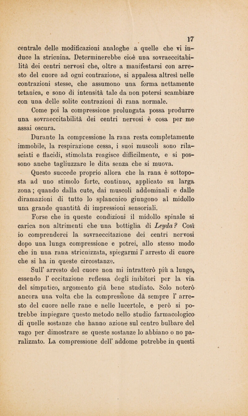 *7 » centrale delle modificazioni analoghe a quelle che vi in¬ duce la stricnina. Determinerebbe cioè una sovraeccitabi- lità dei centri nervosi che, oltre a manifestarsi con arre¬ sto del cuore ad ogni contrazione, si appalesa altresì nelle contrazioni stesse, che assumono una forma nettamente tetanica, e sono di intensità tale da non potersi scambiare con una delle solite contrazioni di rana normale. Come poi la compressione prolungata possa produrre una sovraeccitabilità dei centri nervosi è cosa per me assai oscura. Durante la compressione la rana resta completamente immobile, la respirazione cessa, i suoi muscoli sono rila¬ sciati e tiacidi, stimolata reagisce difficilmente, e si pos¬ sono anche tagliuzzare le dita senza che si muova. Questo succede proprio allora che la rana è sottopo¬ sta ad uno stimolo forte, continuo, applicato su larga zona ; quando dalla cute, dai muscoli addominali e dalle diramazioni di tutto lo splancnico giungono al midollo una grande quantità di impressioni sensoriali. Forse che in queste condizioni il midollo spinale si carica non altrimenti che una bottiglia di Leyda? Così io comprenderei la sovraeccitazione dei centri nervosi dopo una lunga compressione e potrei, allo stesso modo che in una rana stricnizzata, spiegarmi Y arresto di cuore che si ha in queste circostanze. Sull’ arresto del cuore non mi intratterò più a lungo, essendo 1* eccitazione reflessa degli inibitori per la via del simpatico, argomento già bene studiato. Solo noterò ancora una volta che la compressione dà sempre 1’ arre¬ sto del cuore nelle rane e nelle lucertole, e però si po¬ trebbe impiegare questo metodo nello studio farmacologico di quelle sostanze che hanno azione sul centro bulbare del vago per dimostrare se queste sostanze lo abbiano o no pa¬ ralizzato. La compressione dell’ addome potrebbe in questi