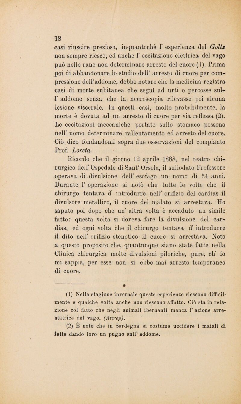 oasi riuscire preziosa, inquantochò Y esperieuza dei Goltz non sempre riesce, ed anche Y eccitazione elettrica del vago può nelle rane non determinare arresto del cuore (1). Prima poi di abbandonare lo studio dell’ arresto di cuore per com¬ pressione delPaddome, debbo notare che la medicina registra casi di morte subitanea che seguì ad urti o percosse sul- 1’ addome senza che la necroscopia rilevasse poi alcuna lesione viscerale. In questi casi, molto probabilmente, la morte è dovuta ad un arresto di cuore per via reflessa (2). Le eccitazioni meccaniche portate sullo stomaco possono nell’ uomo determinare rallentamento ed arresto del cuore. Ciò dico fondandomi sopra due osservazioni del compianto Prof. Loreta. Ricordo che il giorno 12 aprile 1883, nel teatro chi¬ rurgico dell’ Ospedale di Sant' Orsola, il sullodato Professore operava di divulsione dell’ esofago un uomo di 54 anni. Durante P operazione si notò che tutte le volte che il chirurgo tentava d’ introdurre nell' orifizio del cardias il divulsore metallico, il cuore del malato si arrestava. Ho saputo poi dopo che un’ altra volta è accaduto un simile fatto: questa volta si doveva fare la divulsione del car¬ dias, ed ogni volta che il chirurgo tentava d’ introdurre il dito nell’ orifizio stenotico il cuore si arrestava. Noto a questo proposito che, quantunque siano state fatte nella Clinica chirurgica molte divulsioni pilonche, pure, eh* io mi sappia, per esse non si ebbe mai arresto temporaneo di cuore. (1) Nella stagione invernale queste esperienze riescono difficil¬ mente e qualche volta anche non riescono affatto. Ciò sta in rela¬ zione col fatto che negli animali ibernanti manca 1' azione arre- statrice del vago. (Anrep). \ (2) E noto che in Sardegna si costuma uccidere i maiali di latte dando loro un pugno snll’ addome.