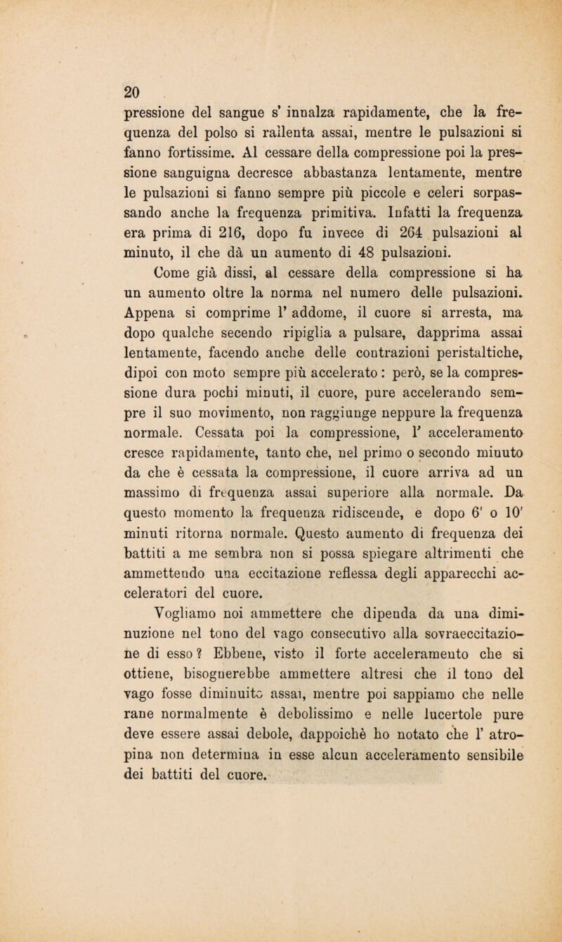 pressione del sangue s’ innalza rapidamente, che la fre¬ quenza del polso si rallenta assai, mentre le pulsazioni si fanno fortissime. Al cessare della compressione poi la pres¬ sione sanguigna decresce abbastanza lentamente, mentre le pulsazioni si fanno sempre più piccole e celeri sorpas¬ sando anche la frequenza primitiva. Infatti la frequenza era prima di 216, dopo fu invece di 264 pulsazioni ai minuto, il che dà un aumento di 48 pulsazioni. Come già dissi, al cessare della compressione si ha un aumento oltre la norma nel numero delle pulsazioni. Appena si comprime V addome, il cuore si arresta, ma dopo qualche secendo ripiglia a pulsare, dapprima assai lentamente, facendo anche delle contrazioni peristaltiche, dipoi con moto sempre più accelerato : però, se la compres¬ sione dura pochi minuti, il cuore, pure accelerando sem¬ pre il suo movimento, non raggiunge neppure la frequenza normale. Cessata poi la compressione, Y acceleramento cresce rapidamente, tanto che, nel primo o secondo minuto da che è cessata la compressione, il cuore arriva ad un massimo di frequenza assai superiore alla normale. Da questo momento la frequenza ridiscende, e dopo 6' o 10' minuti ritorna normale. Questo aumento di frequenza dei battiti a me sembra non si possa spiegare altrimenti che ammettendo una eccitazione reflessa degli apparecchi ac¬ celeratori del cuore. Vogliamo noi ammettere che dipenda da una dimi¬ nuzione nel tono del vago consecutivo alla sovraeccitazio- ne di esso ? Ebbene, visto il forte acceleramento che si ottiene, bisognerebbe ammettere altresi che il tono del vago fosse diminuito assai, mentre poi sappiamo che nelle rane normalmente è debolissimo e nelle lucertole pure deve essere assai debole, dappoiché ho notato che 1* atro¬ pina non determina in esse alcun acceleramento sensibile dei battiti del cuore.