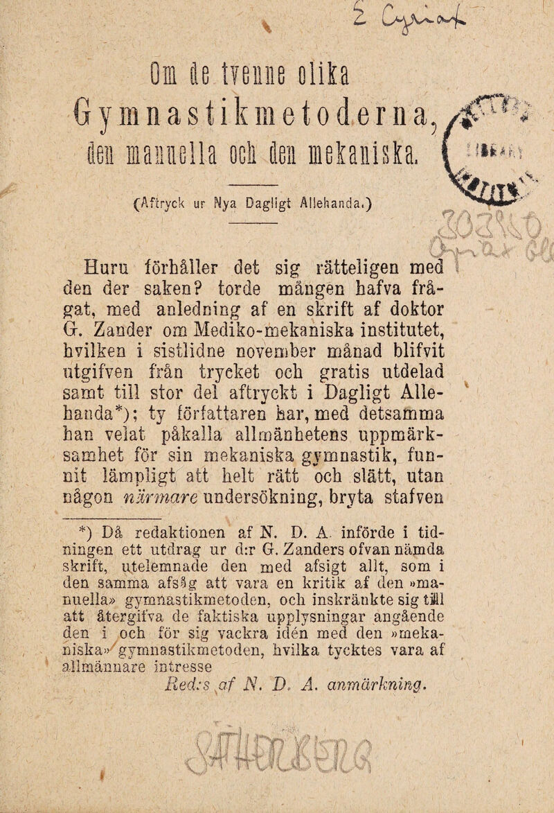 Oi Ae ty en ne olila O y m n a s t i k m e t o d e r n a, (Åftryck ur Nya Dagligt Allehanda,) Huru förhåller det sig rätteligen med den der saken? torde mången hafva frå¬ gat, med anledning af en skrift af doktor G. Zander om Mediko-mekaniska institutet, hvilken i sistlidne november månad blifvit iitgifven från tryeket och gratis utdelad samt till stor del aftryckt i Dagligt Alle¬ handa*); ty författaren har, med detsamma han velat påkalla allmänhetens uppmärk¬ samhet för sin mekaniska gymnastik, fun¬ nit lämpligt att helt rätt och slätt, utan någon närmare undersökning, bryta stafven *) Då redaktionen af N. D. A. införde i tid¬ ningen ett utdrag ur d:r G. Zanders ofvan nämda skrift, utelemnade den med afsigt allt, som i den samma afsåg att vara en kritik af den »ma¬ nuella» gymnastikmetoden, och inskränkte sig täll att återgifva de faktiska upplysningar angående niska» gymnastikmetoden, hvilka tycktes vara af allmännare intresse Red:s af jY. D. A. anmärkning. L'- -i