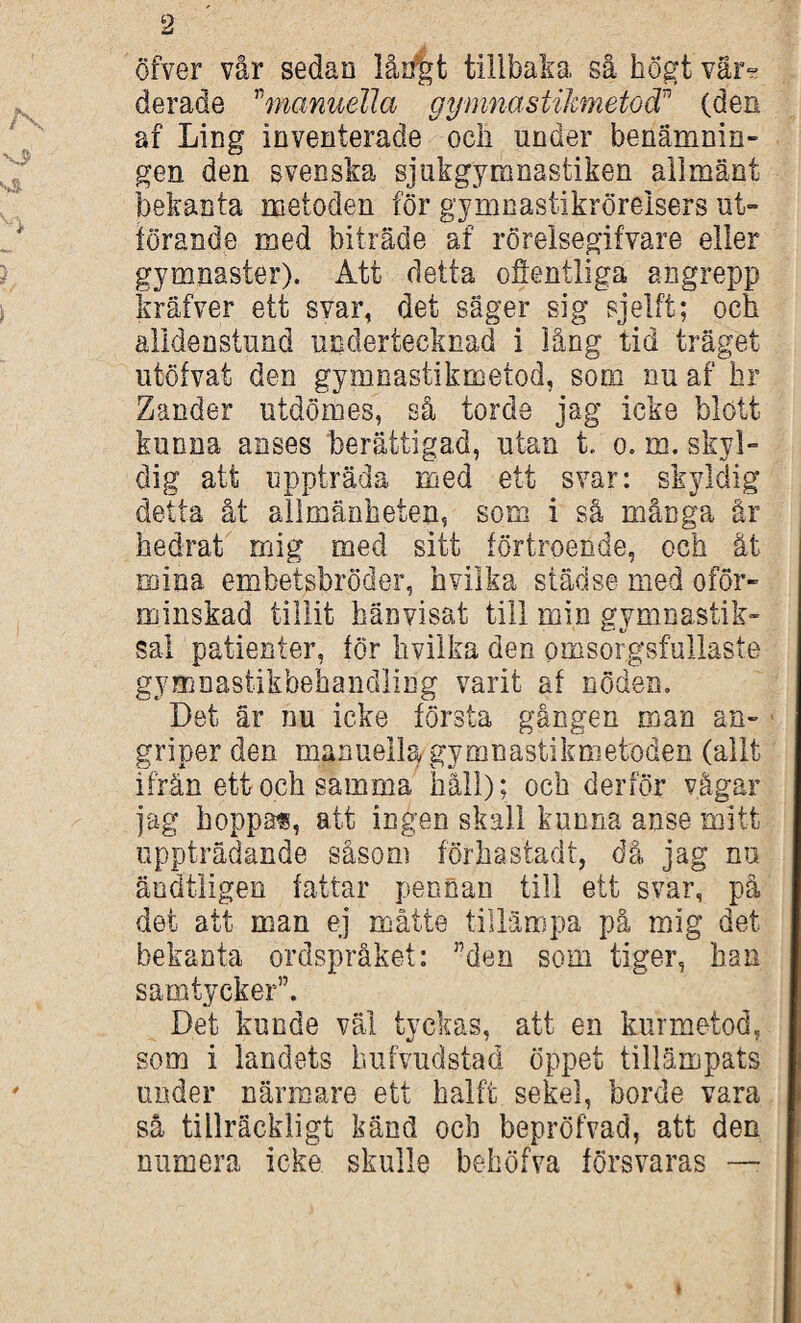 öfver vår sedan lårifet tillbaka så högt vär¬ derade ”manuella gymnastilmetod” (den af Ling inventerade och under benämnin¬ gen den svenska sjukgymnastiken allmänt bekanta metoden för gymnastikröreisers ut¬ förande med biträde af rörelsegifvare eller gymnaster). Att detta ofientliga angrepp kräfver ett svar, det säger sig sjelft; och alidenstund undertecknad i lång tid träget utöfvat den gymnastikmetod, som nu af hr Zander utdömes, så torde jag icke blott kunna anses berättigad, utan t. o. m. skyl¬ dig att uppträda med ett svar: skyldig detta åt allmänheten, som i så många är hedrat mig med sitt förtroende, och ät mina embetsbröder, hvilka städse med oför¬ minskad tillit hänvisat till min gymnastik- sal patienter, för hvilka den omsorgsfullaste gymnastikbehandling varit af nöden. Det är nu icke första gången man an¬ griper den manuella, gymnastikmetoden (allt ifrän ett och samma håll); och derför vågar jag hoppas, att ingen skall kunna anse mitt uppträdande såsom förhastadt, då jag nu äodtligen fattar pennan till ett svar, på det att man ej måtte tillämpa på mig det bekanta ordspråket: ”den som tiger, han samtycker”. Det kunde väl tyckas, att en kurmetod, som i landets hufvudstad öppet tillämpats under närmare ett hälft sekel, borde vara så tillräckligt känd och bepröfvad, att den numera icke skulle behöfva försvaras —