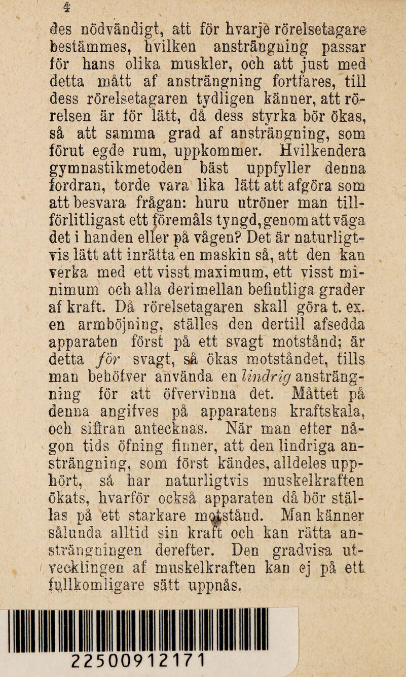 * des nödvändigt, att för h varje rörelsetagare bestämmes, hvilken ansträngning passar för hans olika muskler, och att just med detta mått af ansträngning fortfares, till dess rörelsetagaren tydligen känner, att rö¬ relsen är för lätt, då dess styrka bör ökas, så att samma grad af ansträngning, som förut egde rum, uppkommer. Hvilkendera gymnastikmetoden bäst uppfyller denna fordran, torde vara lika lätt att afgöra som att besvara frågan: huru utröner man till¬ förlitligast ett föremåls tyngd, genom att väga det i handen eller på vågen? Det är naturligt» vis lätt att inrätta en maskin så, att den kan verka med ett visst maximum, ett visst mi¬ nimum och alla derimellan befintliga grader af kraft. Då rörelsetagaren skall göra t. ex. en armböjning, ställes den dertill afsedda apparaten först på ett svagt motstånd; är detta för svagt, så ökas motståndet, tills man behöfver använda en lindrig ansträng¬ ning för att öfvervinna det. Måttet på denna angifves på apparatens kraftskala, och sifiran antecknas. När man efter nå¬ gon tids öfning finner, att den lindriga an¬ strängning, som först kändes, alldeles upp¬ hört, så har naturligtvis muskelkraften ökats, hvarför också apparaten då bor stäl¬ las på ett starkare motstånd. Man känner sålunda alltid sin kraft och kan rätta an¬ strängningen derefter. Den gradvisa ut¬ vecklingen af muskelkraften kan ej på ett fullkomligare sätt uppnås.