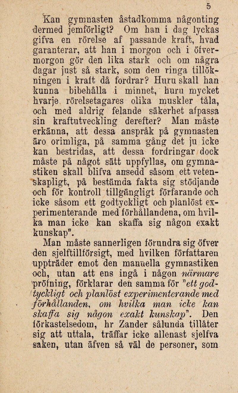 Kan gymnasten åstadkomma någonting dermed jemförligt? Om han i dag lyckas gifva en rörelse af passande kraft, hvad garanterar, att han i morgon och i öfver- morgon gör den lika stark och om några dagar just så stark, som den ringa tillök¬ ningen i kraft då fordrar? Hnm skall han kunna bibehålla i minnet, huru mycket k varje, rörelsetagares olika muskler tåla, och med aldrig felande säkerhet afpassa sin kraftutveckling derefter? Man måste erkänna, att dessa anspråk på gymnasten åro orimliga, på samma gång det ju icke kan bestridas, att dessa fordringar dock måste på något sätt uppfyllas, om gymna¬ stiken skall blifva ansedd såsom ett veten¬ skapligt, på bestämda fakta sig stödjande och för kontroll tillgängligt förfarande och icke såsom ett godtyckligt och planlöst ex¬ perimenterande med förhållandena, om hvil- ka man icke kan skaffa sig någon exakt kunskap”. Man måste sannerligen förundra sig öfver den sjelftillförsigt, med hvilken författaren uppträder emot den manuella gymnastiken och, utan att ens ingå i någon närmare pröfning, förklarar den samma för ”ett god¬ tyckligt och planlöst experimenterande med förhållanden, om hvilka man icke kan skaffa sig någon exakt kunskap\ Den förkastelsedom, hr Zander sålunda tillåter sig att uttala, träffar icke allenast sjelfva saken, utan äfven så väl de personer, som