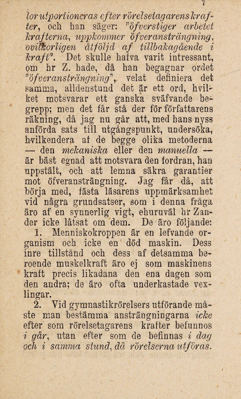 tor utp or tioner as efter rörelselag ar enskr af- ter, och han säger: öfverstiger arbetet hr ajterna, uppkommer of ver ansträng ning, ovitkorligen åtföljd af tillhakagående i kraft\ Det skulle hatva varit intressant, om hr Z. hade, då han begagnar ordet ”of'veransträngning*, velat definiera det samma, alidenstund det är ett ord, hviD ket motsvarar ett ganska sväfvande -be- grepp; men det får stå der för författarens räkning, då jag nu går att, med hans nyss anförda sats till utgångspunkt, undersöka, hvilkendera af de begge olika metoderna — den mekaniska eller den manuella — är bäst egoad att motsvara den fordran, han uppsiält, och att lemna säkra garantier mot öfveransträngniog. Jag får då, att börja med, fästa läsarens uppmärksamhet vid några grundsatser, som i denna fråga äro af en synnerlig vigt, ehuru väl hf Zan- der icke låtsat om dem. De äro följande: 1. Mehniskokroppen är en lefvande or¬ ganism och icke en död maskin. Dess inre tillstånd och dess af detsamma be¬ roende muskelkraft äro ej som maskinens kraft precis likadana den ena dagen som den andra; de äro ofta underkastade vex~ lingar. 2. Yid gymnastikrörelsers utförande må¬ ste man bestämma ansträngningarna icke efter som rörelsetagarens krafter befunnos i går, utan efter som de befinnas i dag och i samma stund, då rörelserna utföras.